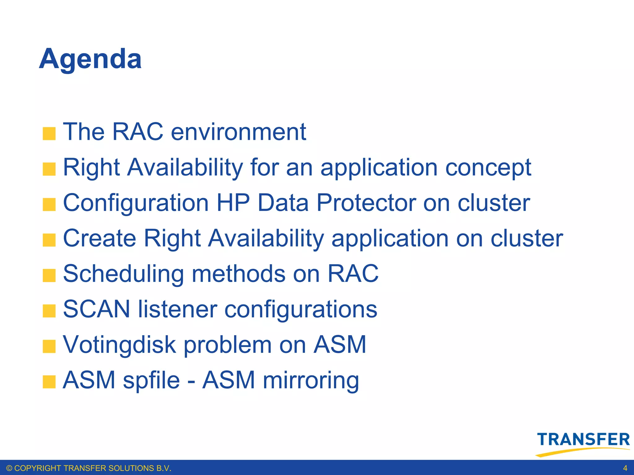 Agenda

           The RAC environment
           Right Availability for an application concept
           Configuration HP Data Protector on cluster
           Create Right Availability application on cluster
           Scheduling methods on RAC
           SCAN listener configurations
           Votingdisk problem on ASM
           ASM spfile - ASM mirroring


© COPYRIGHT TRANSFER SOLUTIONS B.V.                           4
 