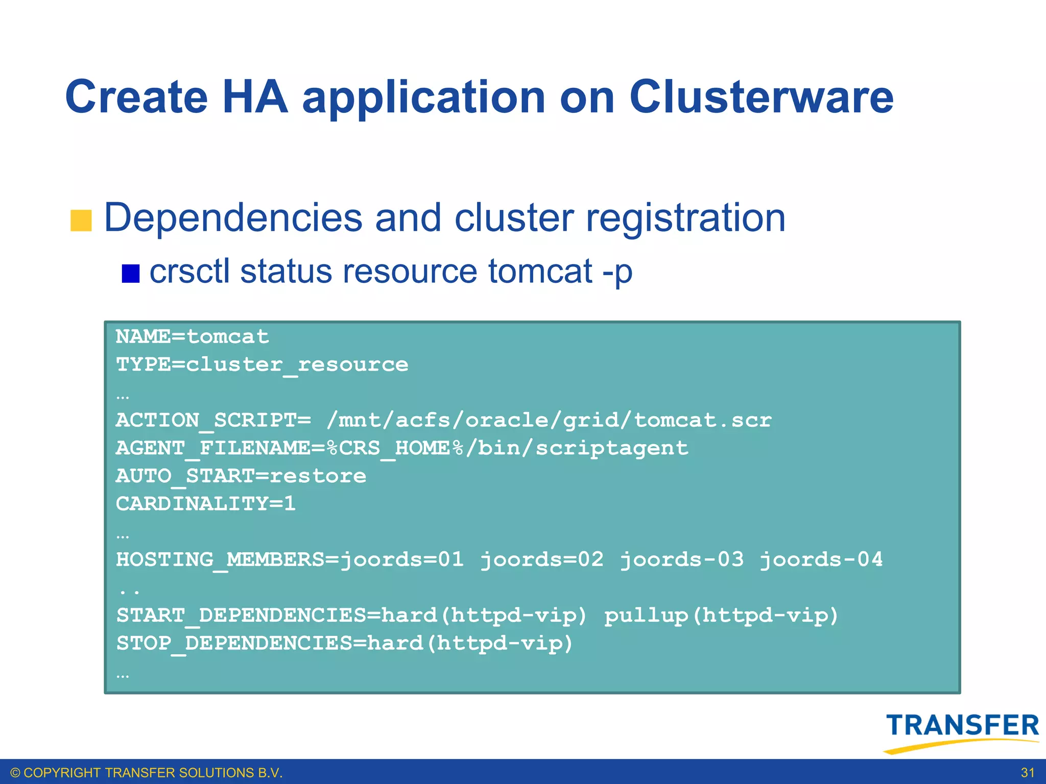 Create HA application on Clusterware

           Dependencies and cluster registration
                 crsctl status resource tomcat -p
             NAME=tomcat
             TYPE=cluster_resource
             …
             ACTION_SCRIPT= /mnt/acfs/oracle/grid/tomcat.scr
             AGENT_FILENAME=%CRS_HOME%/bin/scriptagent
             AUTO_START=restore
             CARDINALITY=1
             …
             HOSTING_MEMBERS=joords=01 joords=02 joords-03 joords-04
             ..
             START_DEPENDENCIES=hard(httpd-vip) pullup(httpd-vip)
             STOP_DEPENDENCIES=hard(httpd-vip)
             …



© COPYRIGHT TRANSFER SOLUTIONS B.V.                                    31
 