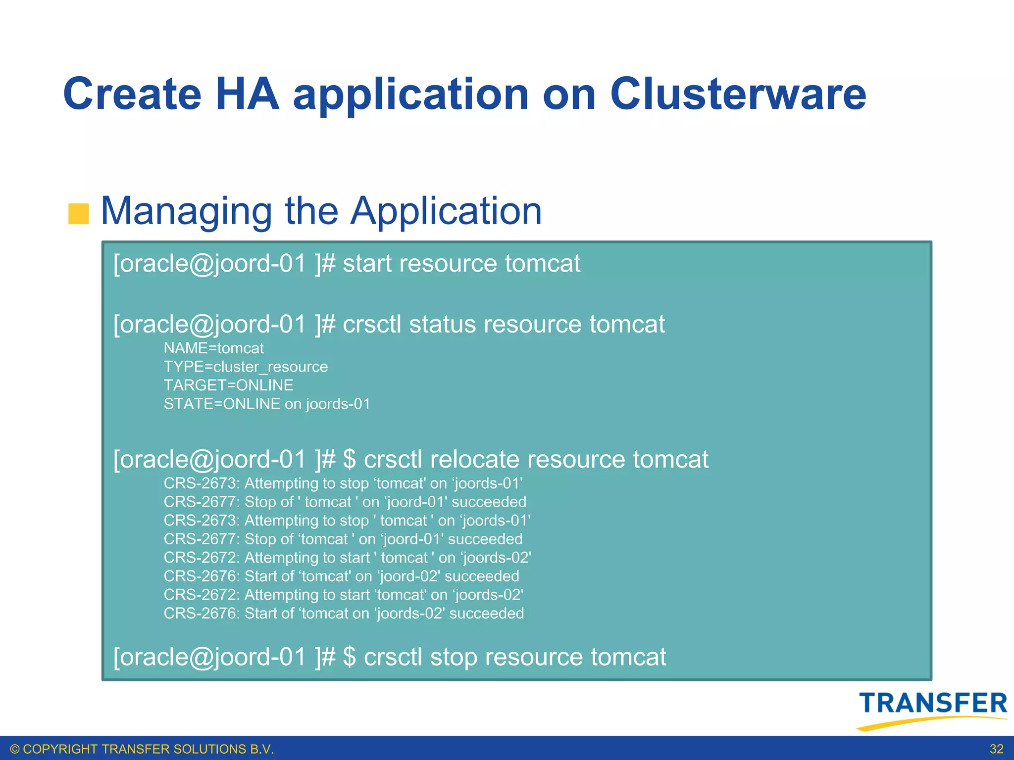 Create HA application on Clusterware

           Managing the Application
             [oracle@joord-01 ]# start resource tomcat

             [oracle@joord-01 ]# crsctl status resource tomcat
                    NAME=tomcat
                    TYPE=cluster_resource
                    TARGET=ONLINE
                    STATE=ONLINE on joords-01


             [oracle@joord-01 ]# $ crsctl relocate resource tomcat
                    CRS-2673: Attempting to stop „tomcat' on „joords-01'
                    CRS-2677: Stop of ' tomcat ' on „joord-01' succeeded
                    CRS-2673: Attempting to stop ' tomcat ' on „joords-01'
                    CRS-2677: Stop of „tomcat ' on „joord-01' succeeded
                    CRS-2672: Attempting to start ' tomcat ' on „joords-02'
                    CRS-2676: Start of „tomcat' on „joord-02' succeeded
                    CRS-2672: Attempting to start „tomcat' on „joords-02'
                    CRS-2676: Start of „tomcat on „joords-02' succeeded


             [oracle@joord-01 ]# $ crsctl stop resource tomcat


© COPYRIGHT TRANSFER SOLUTIONS B.V.                                           32
 