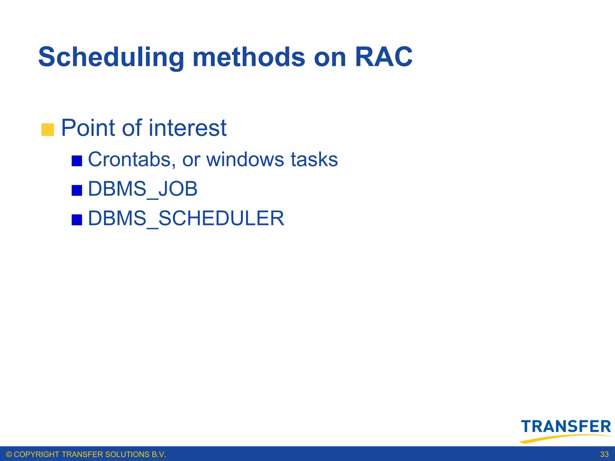 Scheduling methods on RAC

           Point of interest
                 Crontabs, or windows tasks
                 DBMS_JOB
                 DBMS_SCHEDULER




© COPYRIGHT TRANSFER SOLUTIONS B.V.           33
 