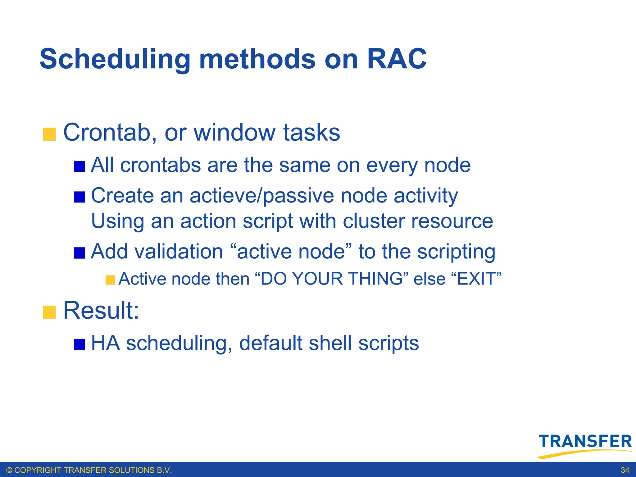 Scheduling methods on RAC

           Crontab, or window tasks
                 All crontabs are the same on every node
                 Create an actieve/passive node activity
                 Using an action script with cluster resource
                 Add validation “active node” to the scripting
                       Active node then “DO YOUR THING” else “EXIT”
           Result:
                 HA scheduling, default shell scripts




© COPYRIGHT TRANSFER SOLUTIONS B.V.                                   34
 