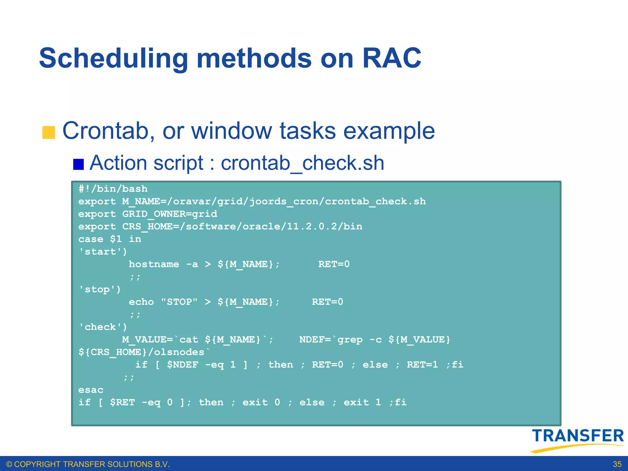 Scheduling methods on RAC

           Crontab, or window tasks example
                 Action script : crontab_check.sh
               #!/bin/bash
               export M_NAME=/oravar/grid/joords_cron/crontab_check.sh
               export GRID_OWNER=grid
               export CRS_HOME=/software/oracle/11.2.0.2/bin
               case $1 in
               'start')
                        hostname -a > ${M_NAME};       RET=0
                        ;;
               'stop')
                        echo "STOP" > ${M_NAME};      RET=0
                        ;;
               'check')
                       M_VALUE=`cat ${M_NAME}`;     NDEF=`grep -c ${M_VALUE}
               ${CRS_HOME}/olsnodes`
                          if [ $NDEF -eq 1 ] ; then ; RET=0 ; else ; RET=1 ;fi
                       ;;
               esac
               if [ $RET -eq 0 ]; then ; exit 0 ; else ; exit 1 ;fi




© COPYRIGHT TRANSFER SOLUTIONS B.V.                                              35
 