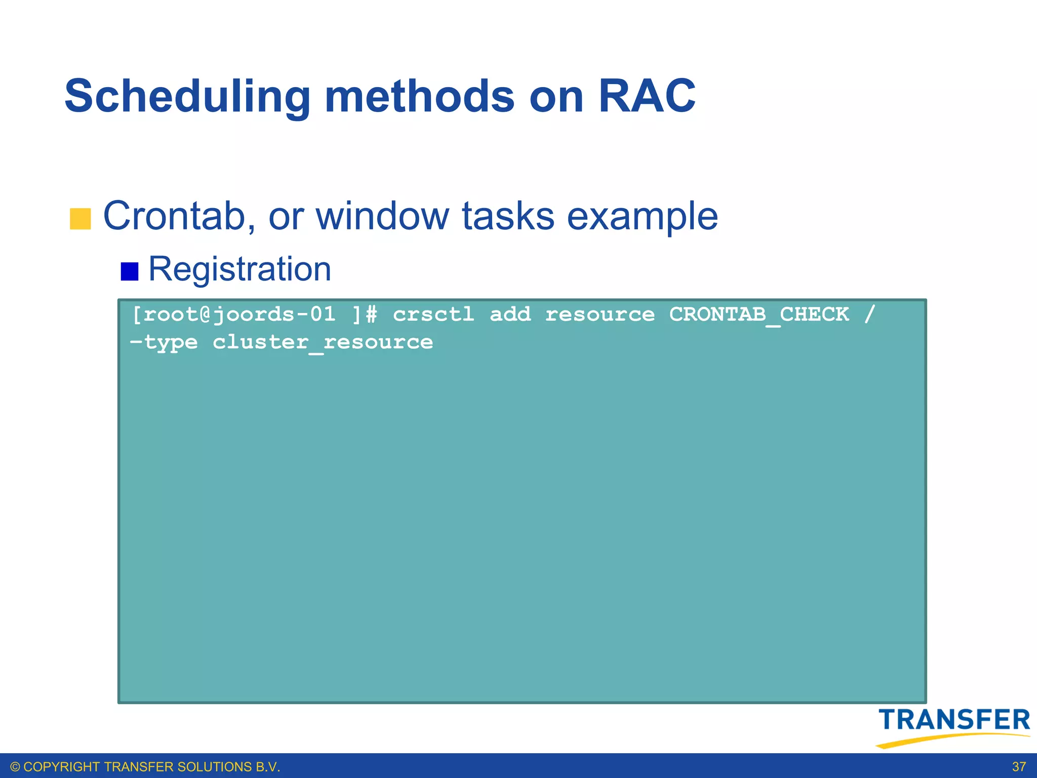 Scheduling methods on RAC

           Crontab, or window tasks example
                 Registration
               [root@joords-01 ]# crsctl add resource CRONTAB_CHECK /
               –type cluster_resource




© COPYRIGHT TRANSFER SOLUTIONS B.V.                                     37
 