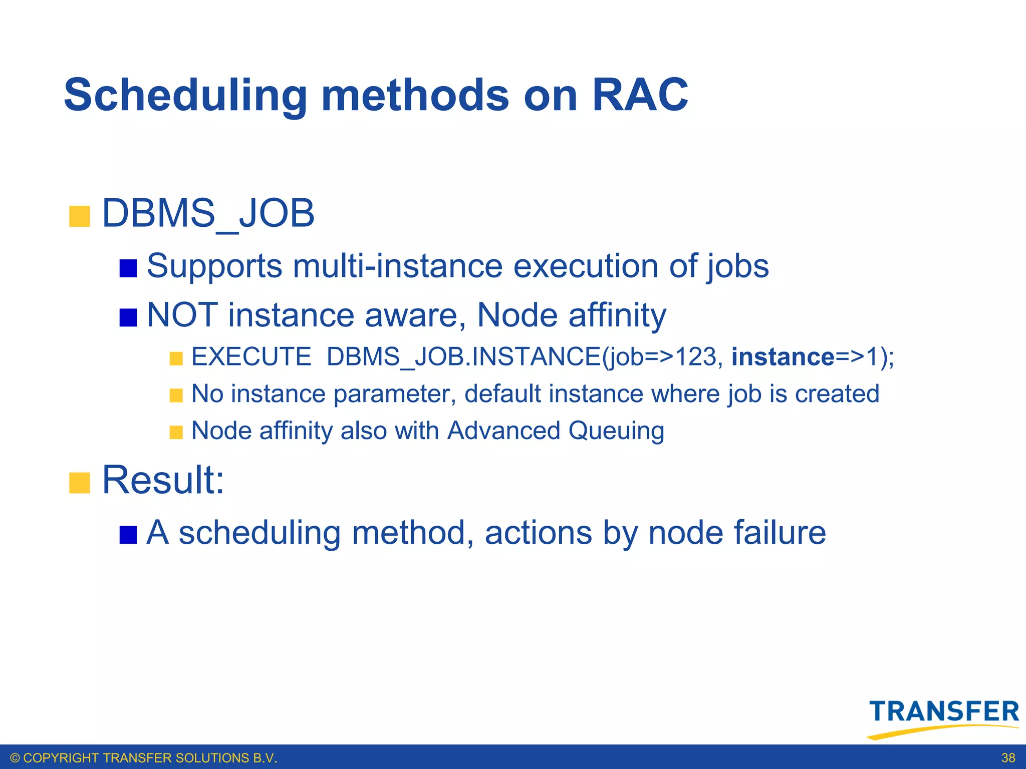 Scheduling methods on RAC

           DBMS_JOB
                 Supports multi-instance execution of jobs
                 NOT instance aware, Node affinity
                       EXECUTE DBMS_JOB.INSTANCE(job=>123, instance=>1);
                       No instance parameter, default instance where job is created
                       Node affinity also with Advanced Queuing

           Result:
                 A scheduling method, actions by node failure




© COPYRIGHT TRANSFER SOLUTIONS B.V.                                                   38
 