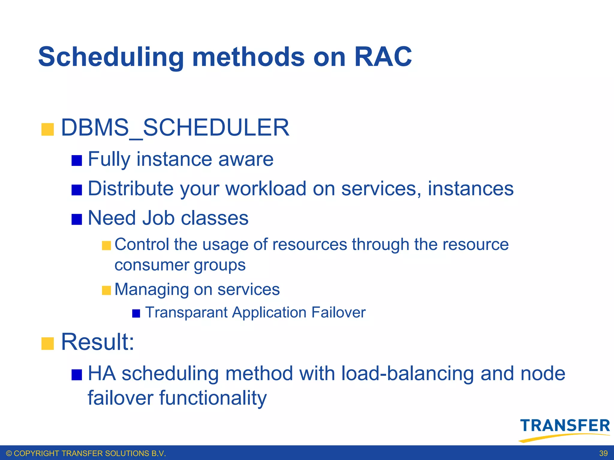 Scheduling methods on RAC

           DBMS_SCHEDULER
                 Fully instance aware
                 Distribute your workload on services, instances
                 Need Job classes
                       Control the usage of resources through the resource
                       consumer groups
                       Managing on services
                              Transparant Application Failover

           Result:
                 HA scheduling method with load-balancing and node
                 failover functionality

© COPYRIGHT TRANSFER SOLUTIONS B.V.                                          39
 