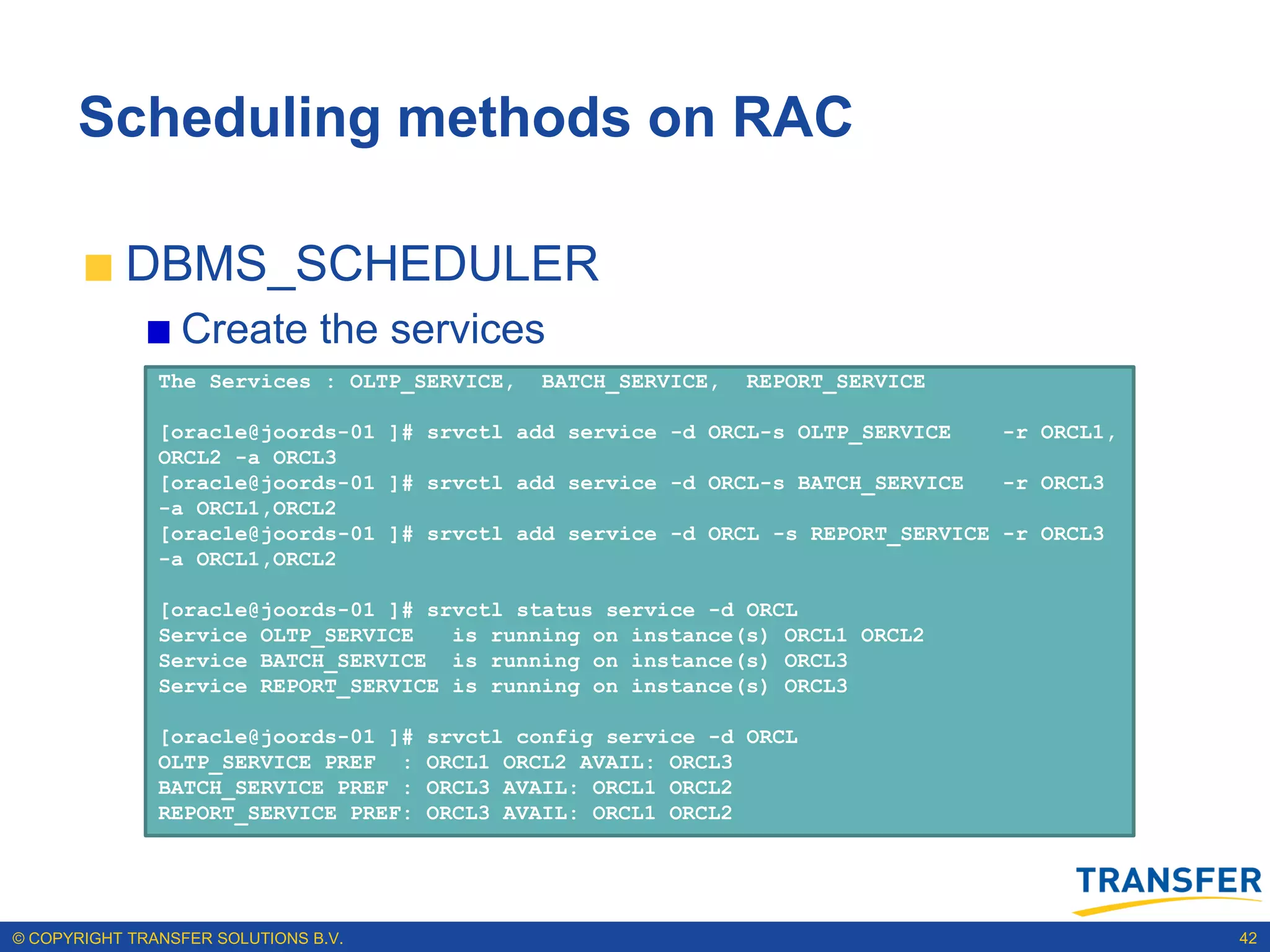 Scheduling methods on RAC

           DBMS_SCHEDULER
                 Create the services
               The Services : OLTP_SERVICE,    BATCH_SERVICE,   REPORT_SERVICE

               [oracle@joords-01 ]# srvctl add service -d ORCL-s OLTP_SERVICE    -r ORCL1,
               ORCL2 -a ORCL3
               [oracle@joords-01 ]# srvctl add service -d ORCL-s BATCH_SERVICE   -r ORCL3
               -a ORCL1,ORCL2
               [oracle@joords-01 ]# srvctl add service -d ORCL -s REPORT_SERVICE -r ORCL3
               -a ORCL1,ORCL2

               [oracle@joords-01 ]# srvctl status service -d ORCL
               Service OLTP_SERVICE   is running on instance(s) ORCL1 ORCL2
               Service BATCH_SERVICE is running on instance(s) ORCL3
               Service REPORT_SERVICE is running on instance(s) ORCL3

               [oracle@joords-01 ]#   srvctl config service -d ORCL
               OLTP_SERVICE PREF :    ORCL1 ORCL2 AVAIL: ORCL3
               BATCH_SERVICE PREF :   ORCL3 AVAIL: ORCL1 ORCL2
               REPORT_SERVICE PREF:   ORCL3 AVAIL: ORCL1 ORCL2




© COPYRIGHT TRANSFER SOLUTIONS B.V.                                                          42
 