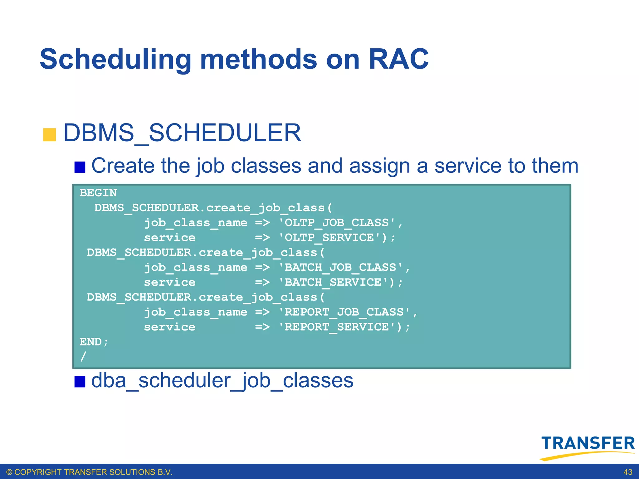 Scheduling methods on RAC

           DBMS_SCHEDULER
                 Create the job classes and assign a service to them
               BEGIN
                 DBMS_SCHEDULER.create_job_class(
                        job_class_name => 'OLTP_JOB_CLASS',
                        service        => 'OLTP_SERVICE');
                DBMS_SCHEDULER.create_job_class(
                        job_class_name => 'BATCH_JOB_CLASS',
                        service        => 'BATCH_SERVICE');
                DBMS_SCHEDULER.create_job_class(
                        job_class_name => 'REPORT_JOB_CLASS',
                        service        => 'REPORT_SERVICE');
               END;
               /

                 dba_scheduler_job_classes



© COPYRIGHT TRANSFER SOLUTIONS B.V.                                    43
 