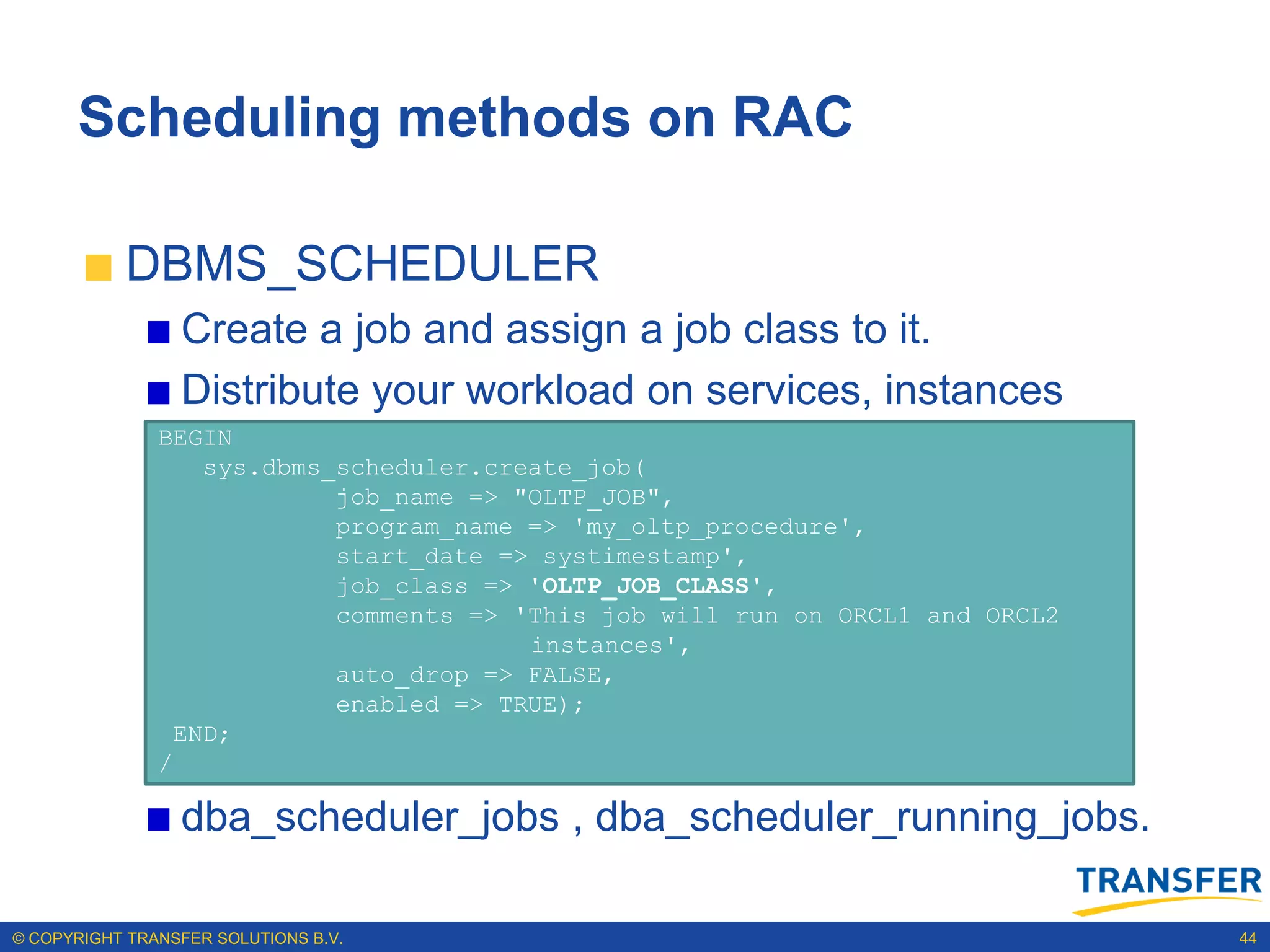 Scheduling methods on RAC

           DBMS_SCHEDULER
                 Create a job and assign a job class to it.
                 Distribute your workload on services, instances
               BEGIN
                  sys.dbms_scheduler.create_job(
                           job_name => "OLTP_JOB",
                           program_name => 'my_oltp_procedure',
                           start_date => systimestamp',
                           job_class => 'OLTP_JOB_CLASS',
                           comments => 'This job will run on ORCL1 and ORCL2
                                        instances',
                           auto_drop => FALSE,
                           enabled => TRUE);
                END;
               /

                 dba_scheduler_jobs , dba_scheduler_running_jobs.

© COPYRIGHT TRANSFER SOLUTIONS B.V.                                            44
 