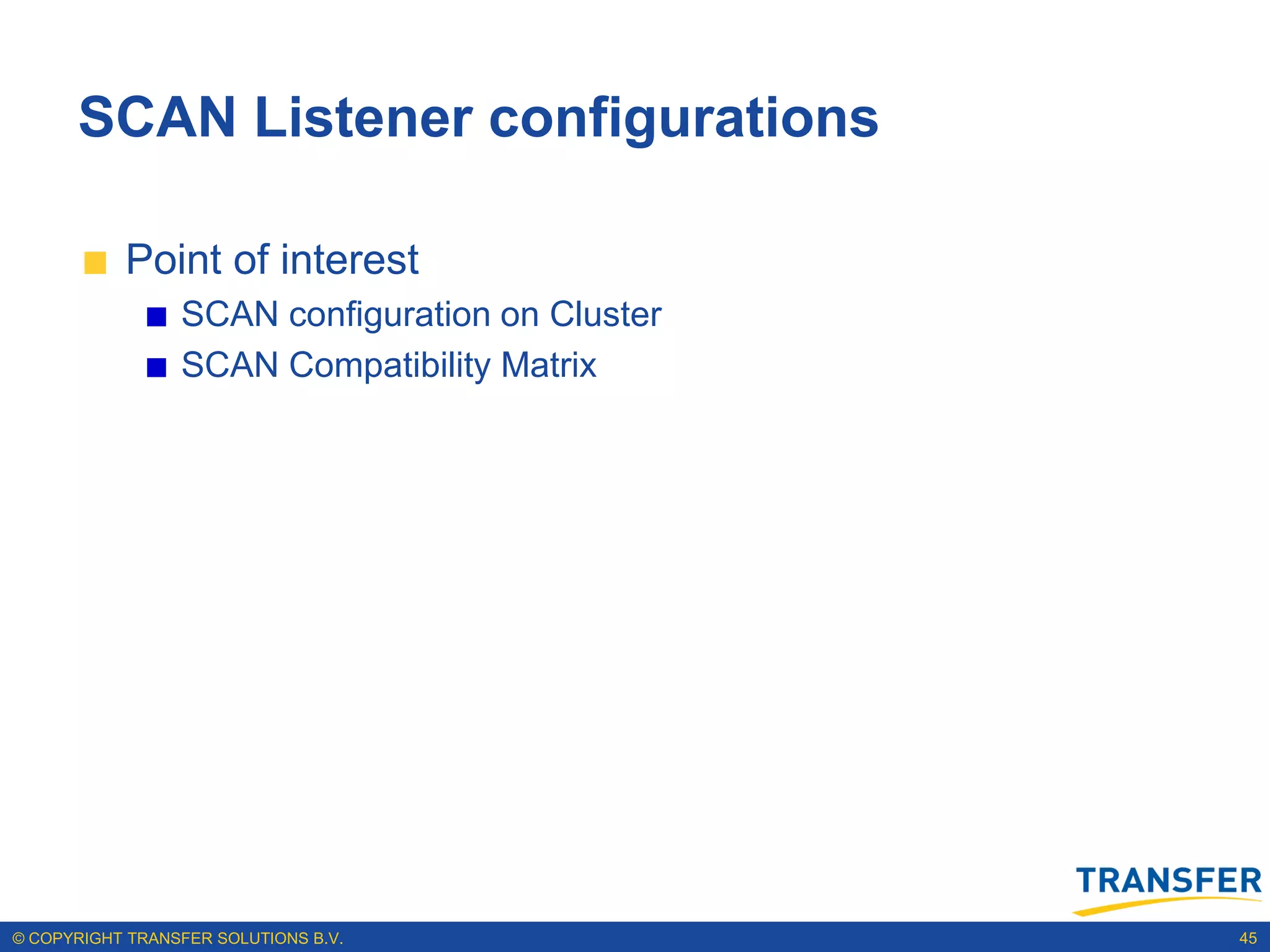 SCAN Listener configurations

           Point of interest
                 SCAN configuration on Cluster
                 SCAN Compatibility Matrix




© COPYRIGHT TRANSFER SOLUTIONS B.V.              45
 