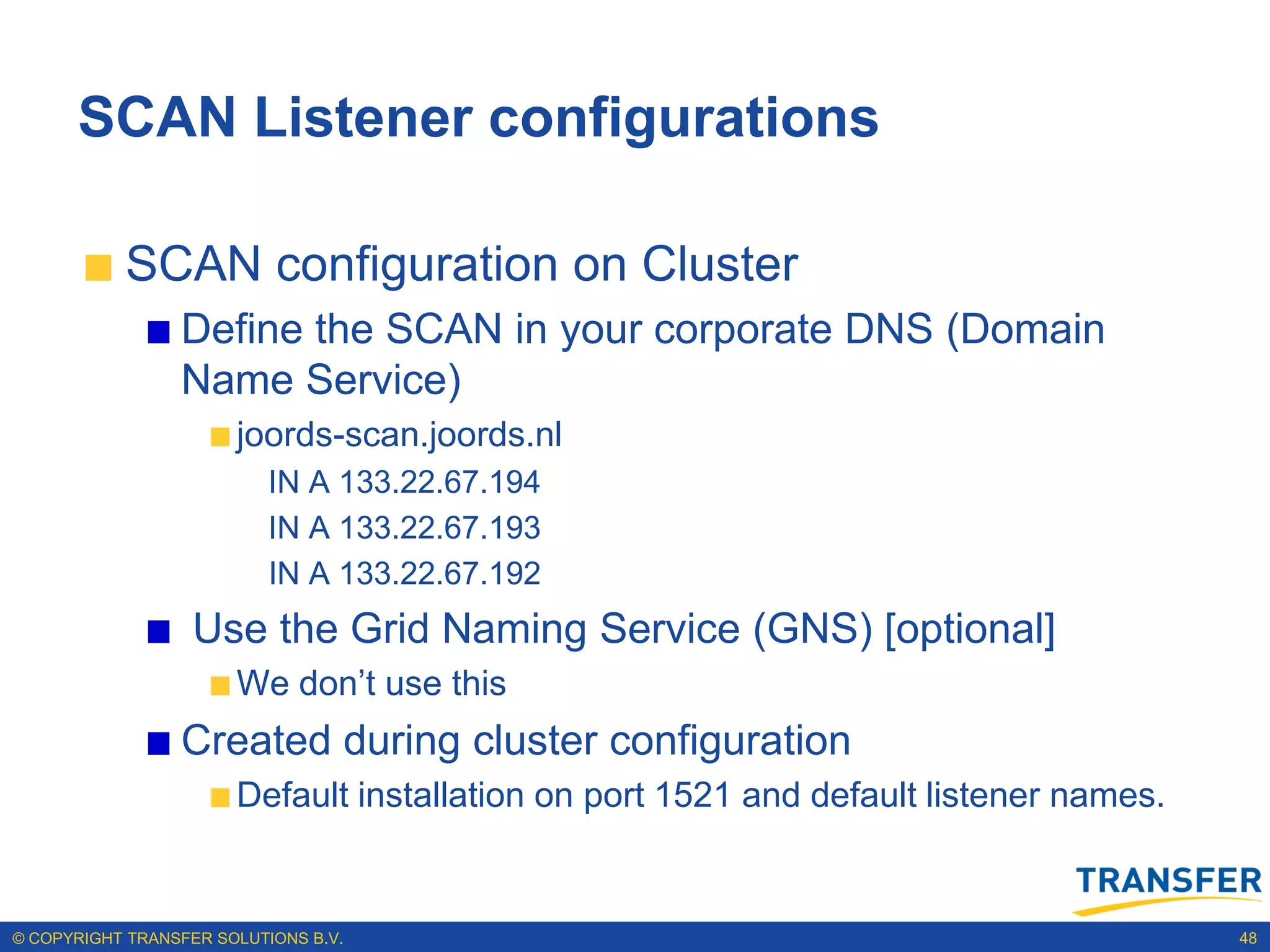 SCAN Listener configurations

           SCAN configuration on Cluster
                 Define the SCAN in your corporate DNS (Domain
                 Name Service)
                       joords-scan.joords.nl
                           IN A 133.22.67.194
                           IN A 133.22.67.193
                           IN A 133.22.67.192
                   Use the Grid Naming Service (GNS) [optional]
                       We don‟t use this
                 Created during cluster configuration
                       Default installation on port 1521 and default listener names.


© COPYRIGHT TRANSFER SOLUTIONS B.V.                                                    48
 
