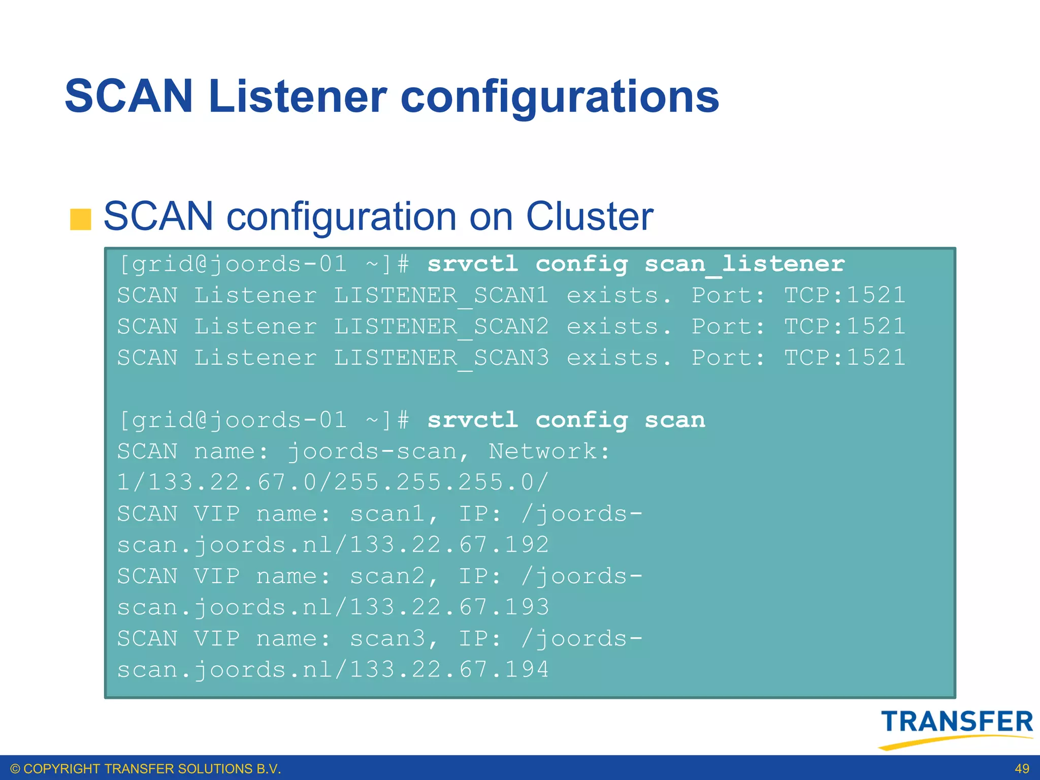 SCAN Listener configurations

           SCAN configuration on Cluster
             [grid@joords-01 ~]# srvctl config scan_listener
             SCAN Listener LISTENER_SCAN1 exists. Port: TCP:1521
             SCAN Listener LISTENER_SCAN2 exists. Port: TCP:1521
             SCAN Listener LISTENER_SCAN3 exists. Port: TCP:1521

             [grid@joords-01 ~]# srvctl config scan
             SCAN name: joords-scan, Network:
             1/133.22.67.0/255.255.255.0/
             SCAN VIP name: scan1, IP: /joords-
             scan.joords.nl/133.22.67.192
             SCAN VIP name: scan2, IP: /joords-
             scan.joords.nl/133.22.67.193
             SCAN VIP name: scan3, IP: /joords-
             scan.joords.nl/133.22.67.194


© COPYRIGHT TRANSFER SOLUTIONS B.V.                                49
 