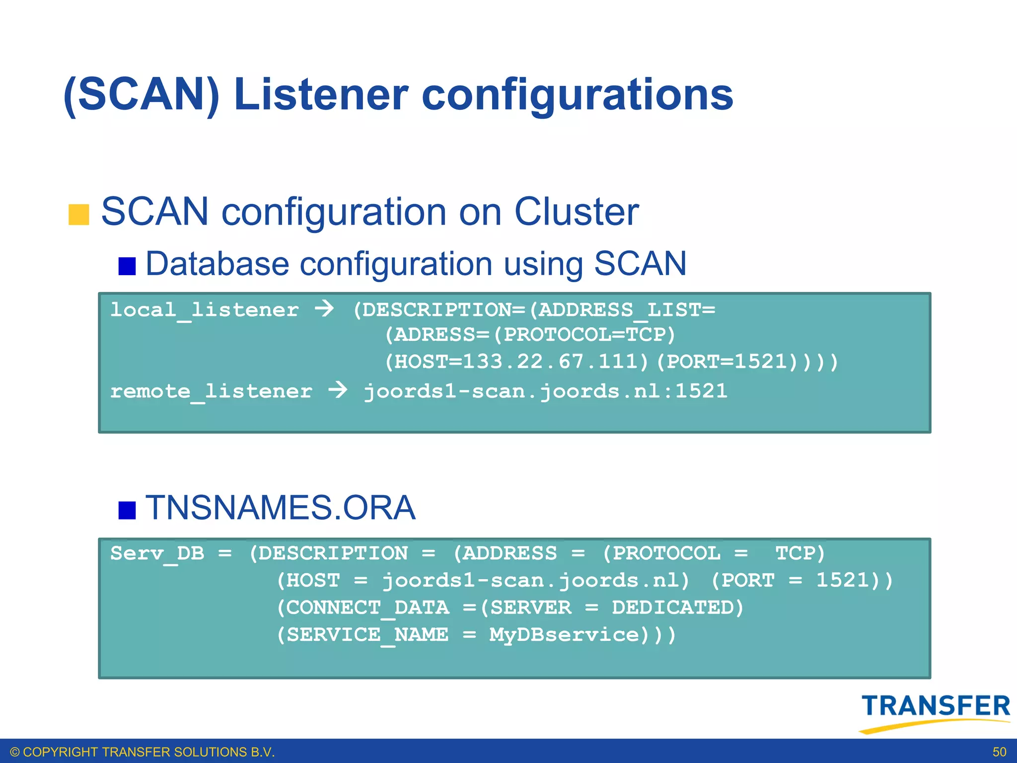 (SCAN) Listener configurations

           SCAN configuration on Cluster
                 Database configuration using SCAN
             local_listener  (DESCRIPTION=(ADDRESS_LIST=
                                (ADRESS=(PROTOCOL=TCP)
                                (HOST=133.22.67.111)(PORT=1521))))
             remote_listener  joords1-scan.joords.nl:1521




                 TNSNAMES.ORA
             Serv_DB = (DESCRIPTION = (ADDRESS = (PROTOCOL = TCP)
                         (HOST = joords1-scan.joords.nl) (PORT = 1521))
                         (CONNECT_DATA =(SERVER = DEDICATED)
                         (SERVICE_NAME = MyDBservice)))




© COPYRIGHT TRANSFER SOLUTIONS B.V.                                       50
 