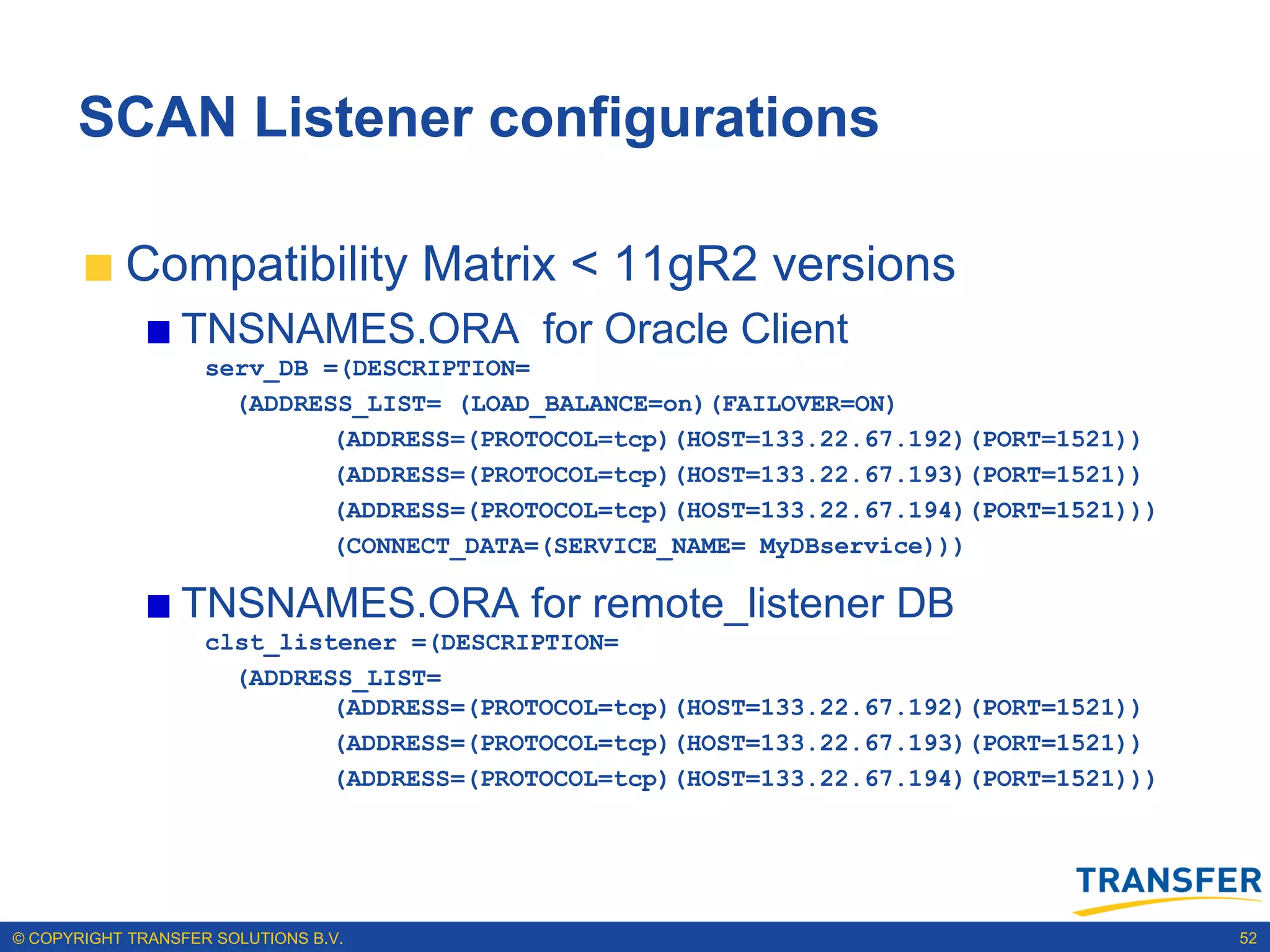 SCAN Listener configurations

           Compatibility Matrix < 11gR2 versions
                 TNSNAMES.ORA for Oracle Client
                    serv_DB =(DESCRIPTION=
                      (ADDRESS_LIST= (LOAD_BALANCE=on)(FAILOVER=ON)
                             (ADDRESS=(PROTOCOL=tcp)(HOST=133.22.67.192)(PORT=1521))
                             (ADDRESS=(PROTOCOL=tcp)(HOST=133.22.67.193)(PORT=1521))
                             (ADDRESS=(PROTOCOL=tcp)(HOST=133.22.67.194)(PORT=1521)))
                             (CONNECT_DATA=(SERVICE_NAME= MyDBservice)))

                 TNSNAMES.ORA for remote_listener DB
                    clst_listener =(DESCRIPTION=
                      (ADDRESS_LIST=
                             (ADDRESS=(PROTOCOL=tcp)(HOST=133.22.67.192)(PORT=1521))
                             (ADDRESS=(PROTOCOL=tcp)(HOST=133.22.67.193)(PORT=1521))
                             (ADDRESS=(PROTOCOL=tcp)(HOST=133.22.67.194)(PORT=1521)))




© COPYRIGHT TRANSFER SOLUTIONS B.V.                                                     52
 