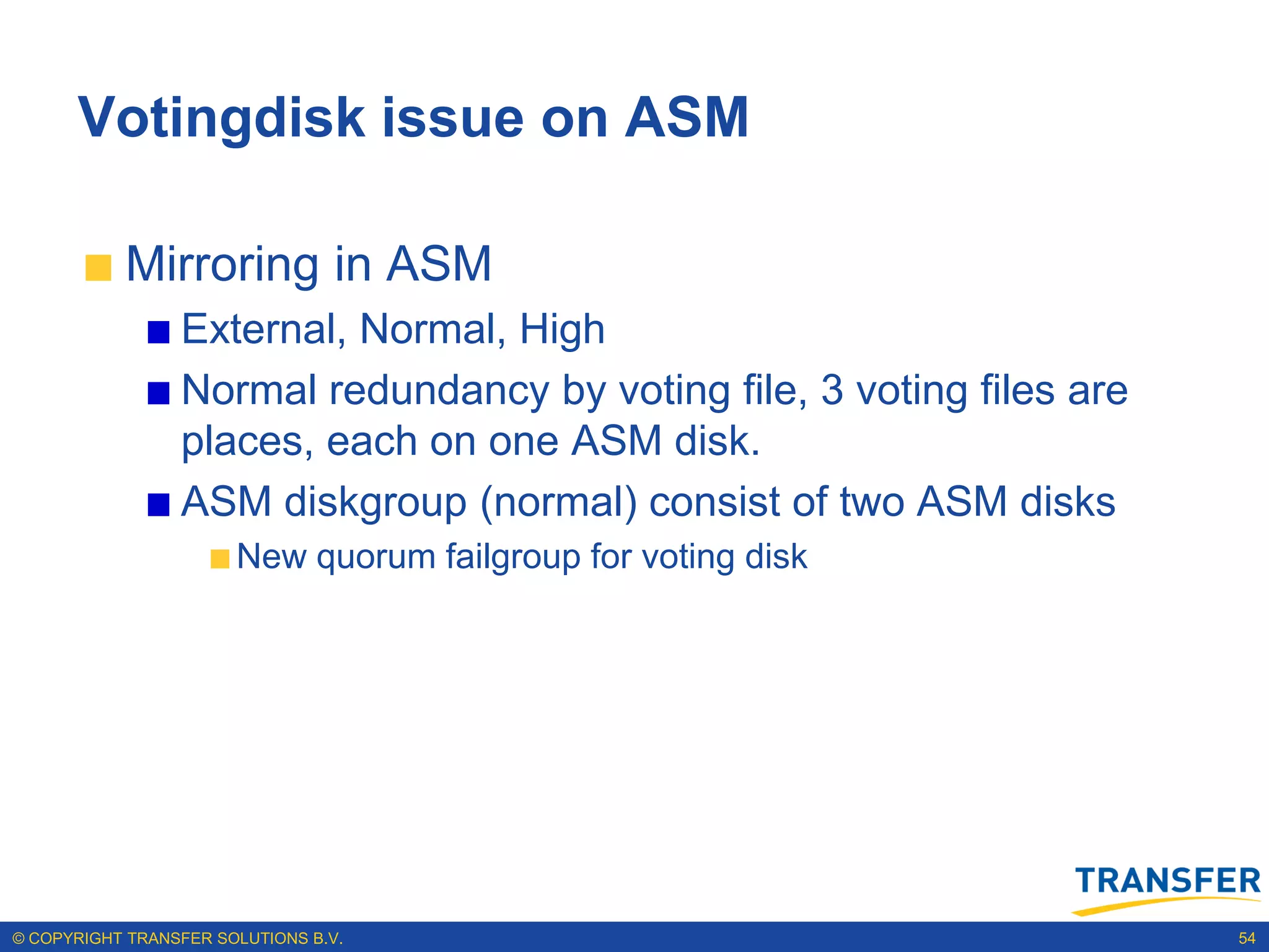 Votingdisk issue on ASM

           Mirroring in ASM
                 External, Normal, High
                 Normal redundancy by voting file, 3 voting files are
                 places, each on one ASM disk.
                 ASM diskgroup (normal) consist of two ASM disks
                       New quorum failgroup for voting disk




© COPYRIGHT TRANSFER SOLUTIONS B.V.                                     54
 