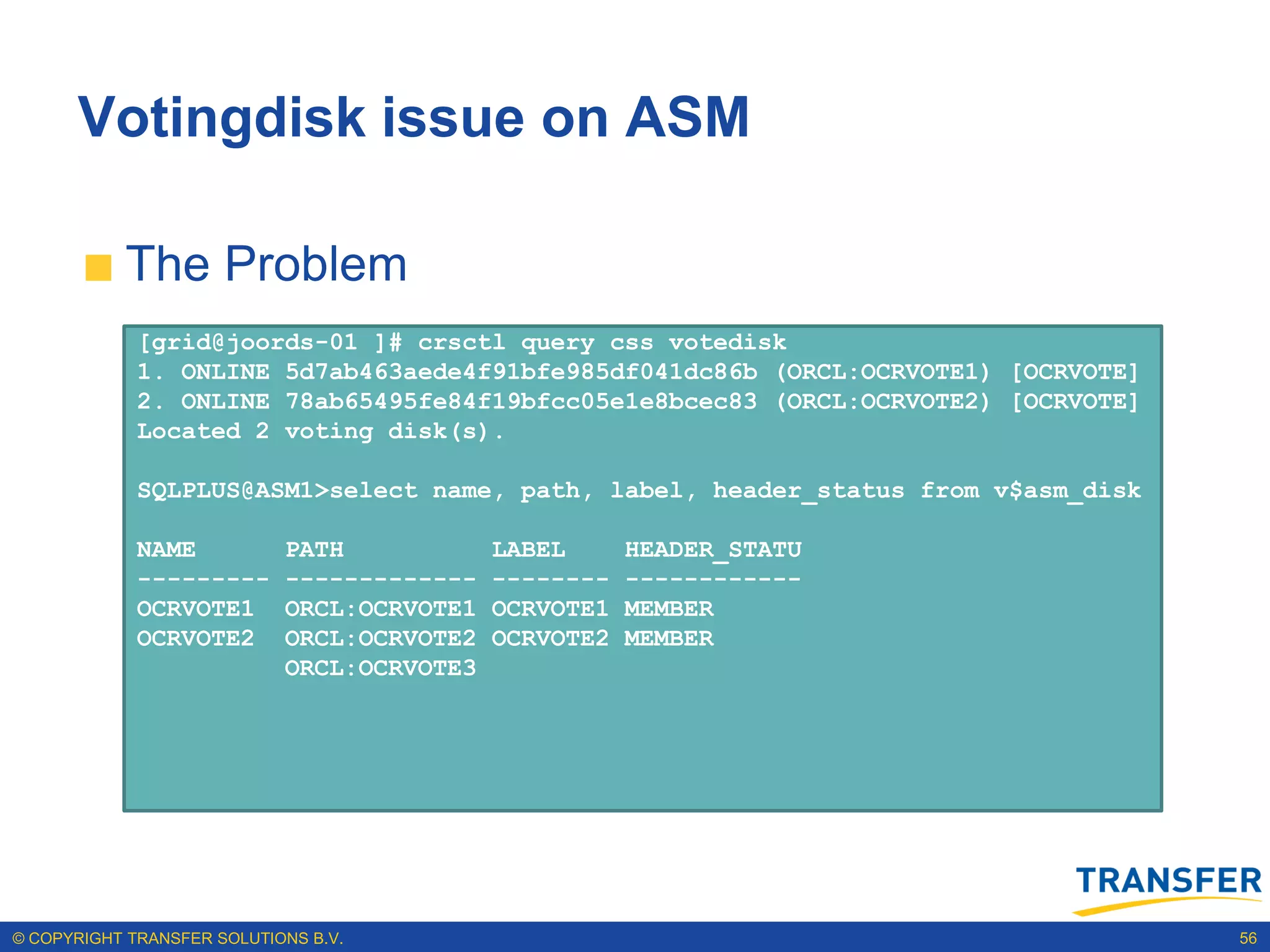 Votingdisk issue on ASM

           The Problem
             [grid@joords-01 ]# crsctl query css votedisk
             1. ONLINE 5d7ab463aede4f91bfe985df041dc86b (ORCL:OCRVOTE1) [OCRVOTE]
             2. ONLINE 78ab65495fe84f19bfcc05e1e8bcec83 (ORCL:OCRVOTE2) [OCRVOTE]
             Located 2 voting disk(s).

             SQLPLUS@ASM1>select name, path, label, header_status from v$asm_disk

             NAME           PATH            LABEL      HEADER_STATU
             ---------      -------------   --------   ------------
             OCRVOTE1       ORCL:OCRVOTE1   OCRVOTE1   MEMBER
             OCRVOTE2       ORCL:OCRVOTE2   OCRVOTE2   MEMBER
                            ORCL:OCRVOTE3




© COPYRIGHT TRANSFER SOLUTIONS B.V.                                                 56
 