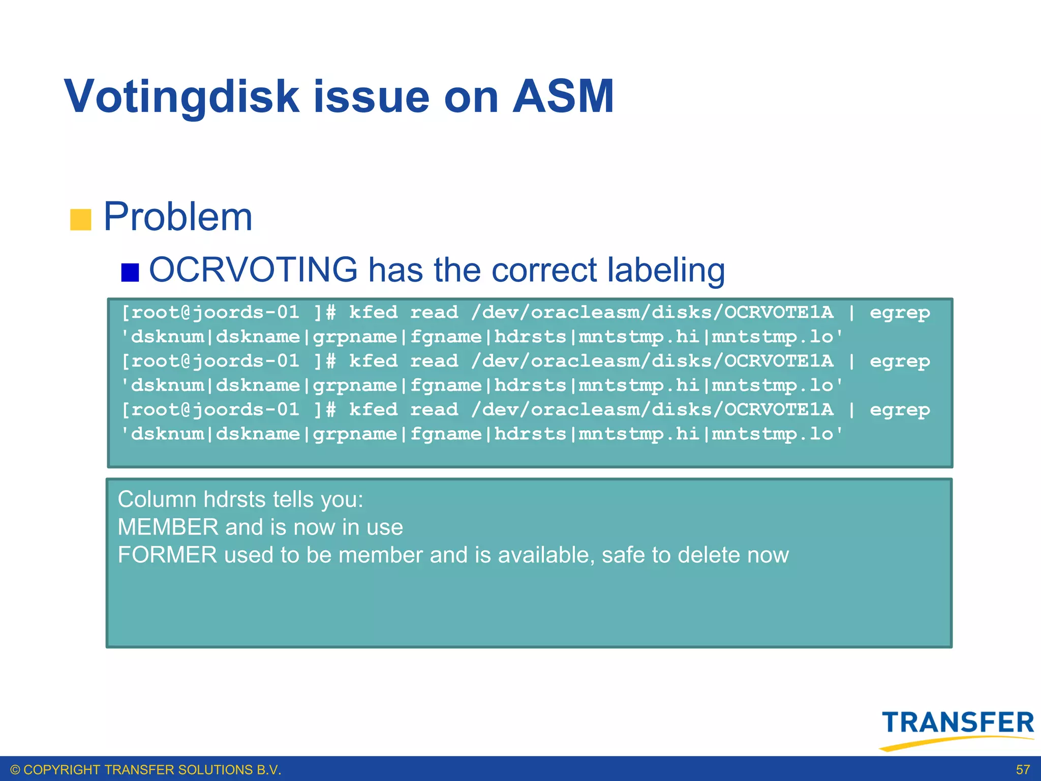 Votingdisk issue on ASM

           Problem
                 OCRVOTING has the correct labeling
              [root@joords-01 ]# kfed read /dev/oracleasm/disks/OCRVOTE1A | egrep
              'dsknum|dskname|grpname|fgname|hdrsts|mntstmp.hi|mntstmp.lo'
              [root@joords-01 ]# kfed read /dev/oracleasm/disks/OCRVOTE1A | egrep
              'dsknum|dskname|grpname|fgname|hdrsts|mntstmp.hi|mntstmp.lo'
              [root@joords-01 ]# kfed read /dev/oracleasm/disks/OCRVOTE1A | egrep
              'dsknum|dskname|grpname|fgname|hdrsts|mntstmp.hi|mntstmp.lo'


             Column hdrsts tells you:
             MEMBER and is now in use
             FORMER used to be member and is available, safe to delete now




© COPYRIGHT TRANSFER SOLUTIONS B.V.                                                 57
 