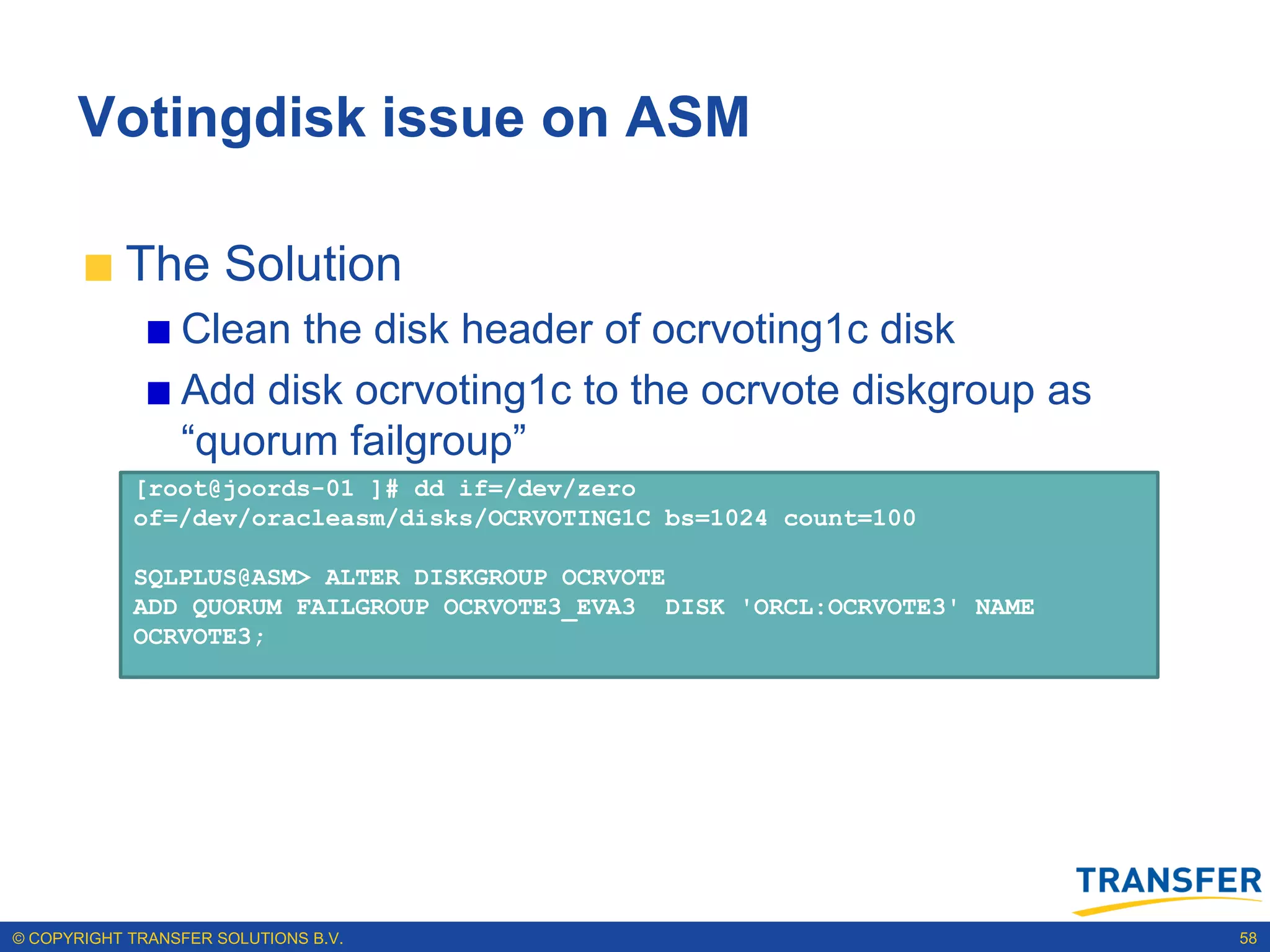 Votingdisk issue on ASM

           The Solution
                 Clean the disk header of ocrvoting1c disk
                 Add disk ocrvoting1c to the ocrvote diskgroup as
                 “quorum failgroup”
            [root@joords-01 ]# dd if=/dev/zero
            of=/dev/oracleasm/disks/OCRVOTING1C bs=1024 count=100

            SQLPLUS@ASM> ALTER DISKGROUP OCRVOTE
            ADD QUORUM FAILGROUP OCRVOTE3_EVA3 DISK 'ORCL:OCRVOTE3' NAME
            OCRVOTE3;




© COPYRIGHT TRANSFER SOLUTIONS B.V.                                        58
 