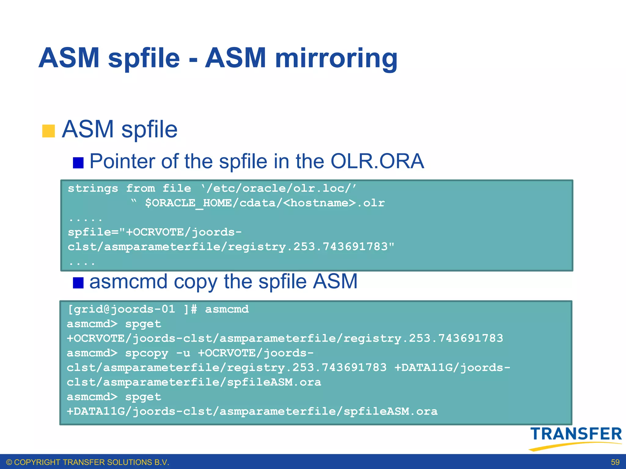 ASM spfile - ASM mirroring

           ASM spfile
                 Pointer of the spfile in the OLR.ORA
             strings from file ‘/etc/oracle/olr.loc/’
                      “ $ORACLE_HOME/cdata/<hostname>.olr
             .....
             spfile="+OCRVOTE/joords-
             clst/asmparameterfile/registry.253.743691783"
             ....
                 asmcmd copy the spfile ASM
            [grid@joords-01 ]# asmcmd
            asmcmd> spget
            +OCRVOTE/joords-clst/asmparameterfile/registry.253.743691783
            asmcmd> spcopy -u +OCRVOTE/joords-
            clst/asmparameterfile/registry.253.743691783 +DATA11G/joords-
            clst/asmparameterfile/spfileASM.ora
            asmcmd> spget
            +DATA11G/joords-clst/asmparameterfile/spfileASM.ora



© COPYRIGHT TRANSFER SOLUTIONS B.V.                                         59
 