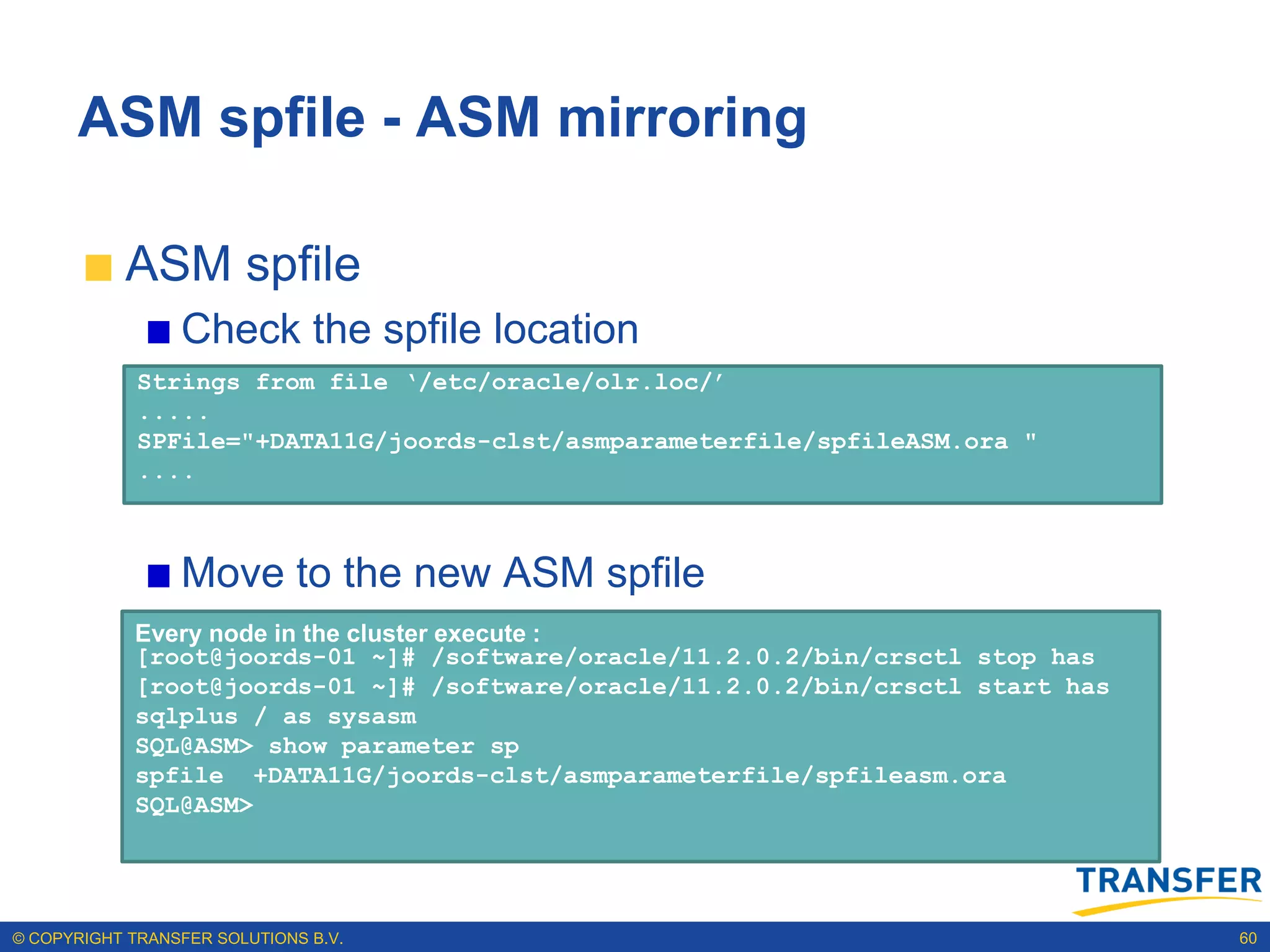 ASM spfile - ASM mirroring

           ASM spfile
                 Check the spfile location
             Strings from file ‘/etc/oracle/olr.loc/’
             .....
             SPFile="+DATA11G/joords-clst/asmparameterfile/spfileASM.ora "
             ....



                 Move to the new ASM spfile
            Every node in the cluster execute :
            [root@joords-01 ~]# /software/oracle/11.2.0.2/bin/crsctl stop has
            [root@joords-01 ~]# /software/oracle/11.2.0.2/bin/crsctl start has
            sqlplus / as sysasm
            SQL@ASM> show parameter sp
            spfile +DATA11G/joords-clst/asmparameterfile/spfileasm.ora
            SQL@ASM>




© COPYRIGHT TRANSFER SOLUTIONS B.V.                                              60
 