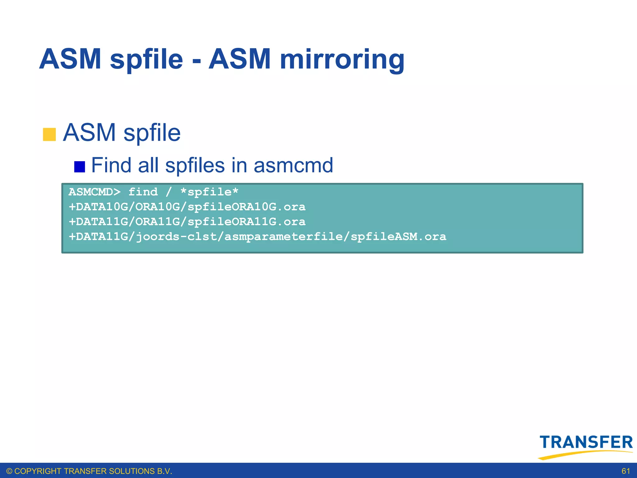 ASM spfile - ASM mirroring

           ASM spfile
                 Find all spfiles in asmcmd
             ASMCMD> find / *spfile*
             +DATA10G/ORA10G/spfileORA10G.ora
             +DATA11G/ORA11G/spfileORA11G.ora
             +DATA11G/joords-clst/asmparameterfile/spfileASM.ora




© COPYRIGHT TRANSFER SOLUTIONS B.V.                                61
 
