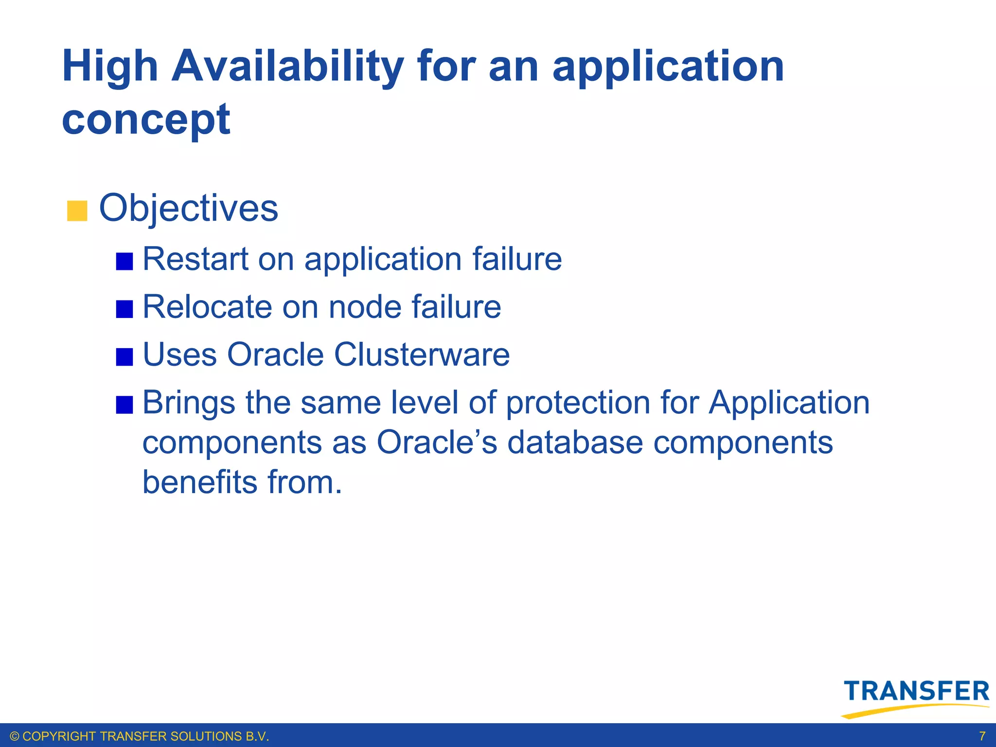 High Availability for an application
      concept
           Objectives
                 Restart on application failure
                 Relocate on node failure
                 Uses Oracle Clusterware
                 Brings the same level of protection for Application
                 components as Oracle‟s database components
                 benefits from.




© COPYRIGHT TRANSFER SOLUTIONS B.V.                                    7
 