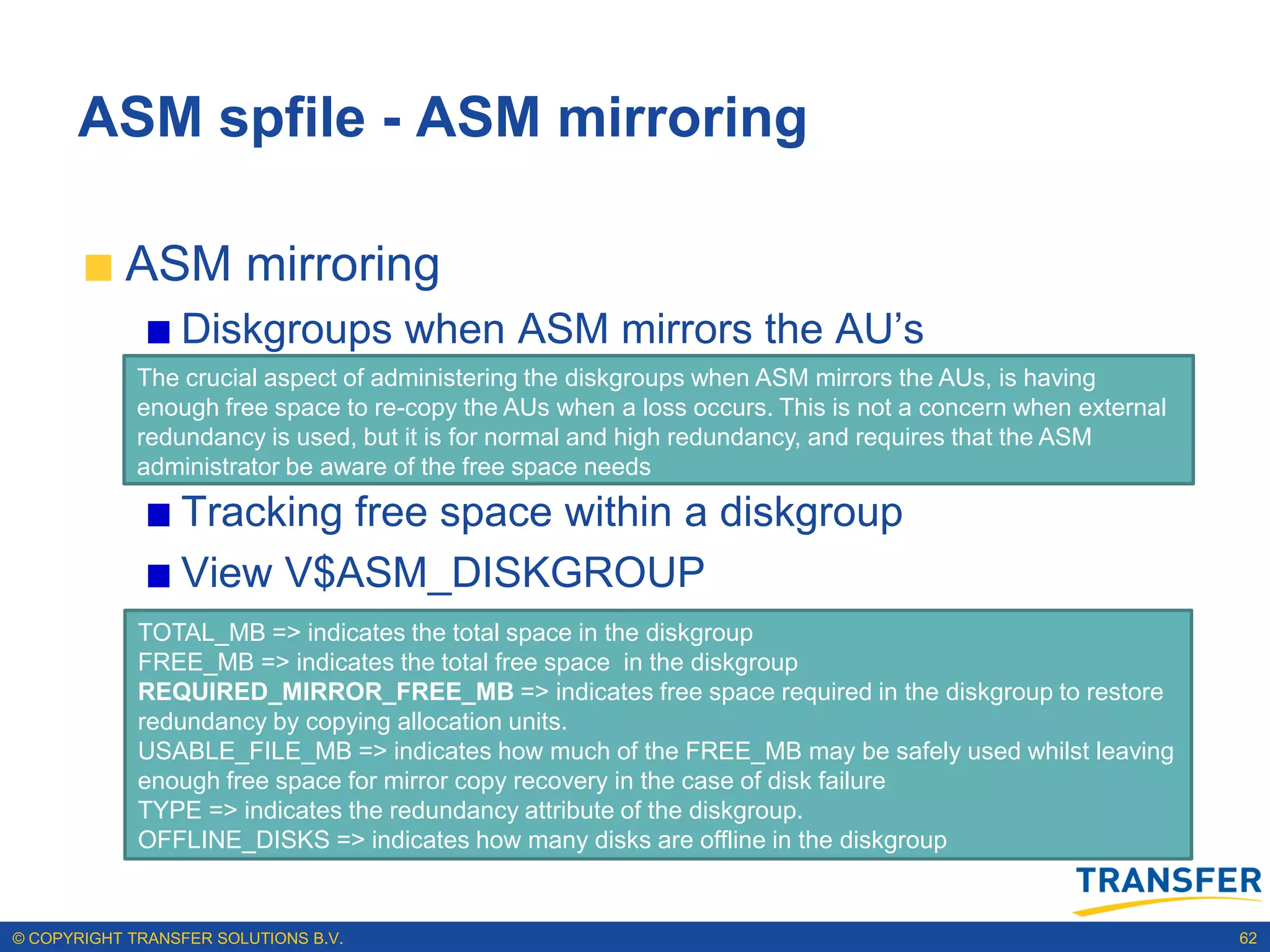 ASM spfile - ASM mirroring

           ASM mirroring
                 Diskgroups when ASM mirrors the AU‟s
             The crucial aspect of administering the diskgroups when ASM mirrors the AUs, is having
             enough free space to re-copy the AUs when a loss occurs. This is not a concern when external
             redundancy is used, but it is for normal and high redundancy, and requires that the ASM
             administrator be aware of the free space needs

                 Tracking free space within a diskgroup
                 View V$ASM_DISKGROUP
                 Examine the redundancy, offline state and free space
             TOTAL_MB => indicates the total space in the diskgroup
             FREE_MB => indicates the total free space in the diskgroup
                 requirements for mirror recovery; view
             REQUIRED_MIRROR_FREE_MB => indicates free space required in the diskgroup to restore
             redundancy by copying allocation units.
                 V$ASM_DISKGROUP
             USABLE_FILE_MB => indicates how much of the FREE_MB may be safely used whilst leaving
             enough free space for mirror copy recovery in the case of disk failure
             TYPE => indicates the redundancy attribute of the diskgroup.
             OFFLINE_DISKS => indicates how many disks are offline in the diskgroup


© COPYRIGHT TRANSFER SOLUTIONS B.V.                                                                         62
 