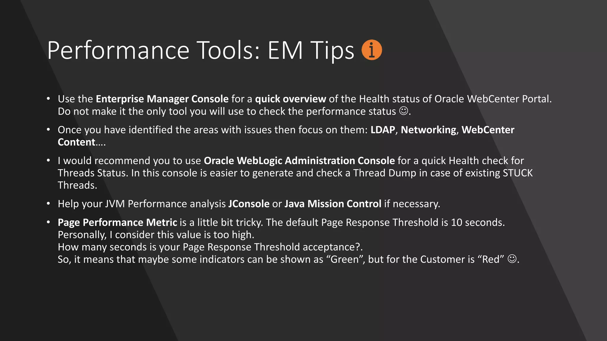 Performance Tools: EM Tips
• Use the Enterprise Manager Console for a quick overview of the Health status of Oracle WebCenter Portal.
Do not make it the only tool you will use to check the performance status ☺.
• Once you have identified the areas with issues then focus on them: LDAP, Networking, WebCenter
Content….
• I would recommend you to use Oracle WebLogic Administration Console for a quick Health check for
Threads Status. In this console is easier to generate and check a Thread Dump in case of existing STUCK
Threads.
• Help your JVM Performance analysis JConsole or Java Mission Control if necessary.
• Page Performance Metric is a little bit tricky. The default Page Response Threshold is 10 seconds.
Personally, I consider this value is too high.
How many seconds is your Page Response Threshold acceptance?.
So, it means that maybe some indicators can be shown as “Green”, but for the Customer is “Red” ☺.
 