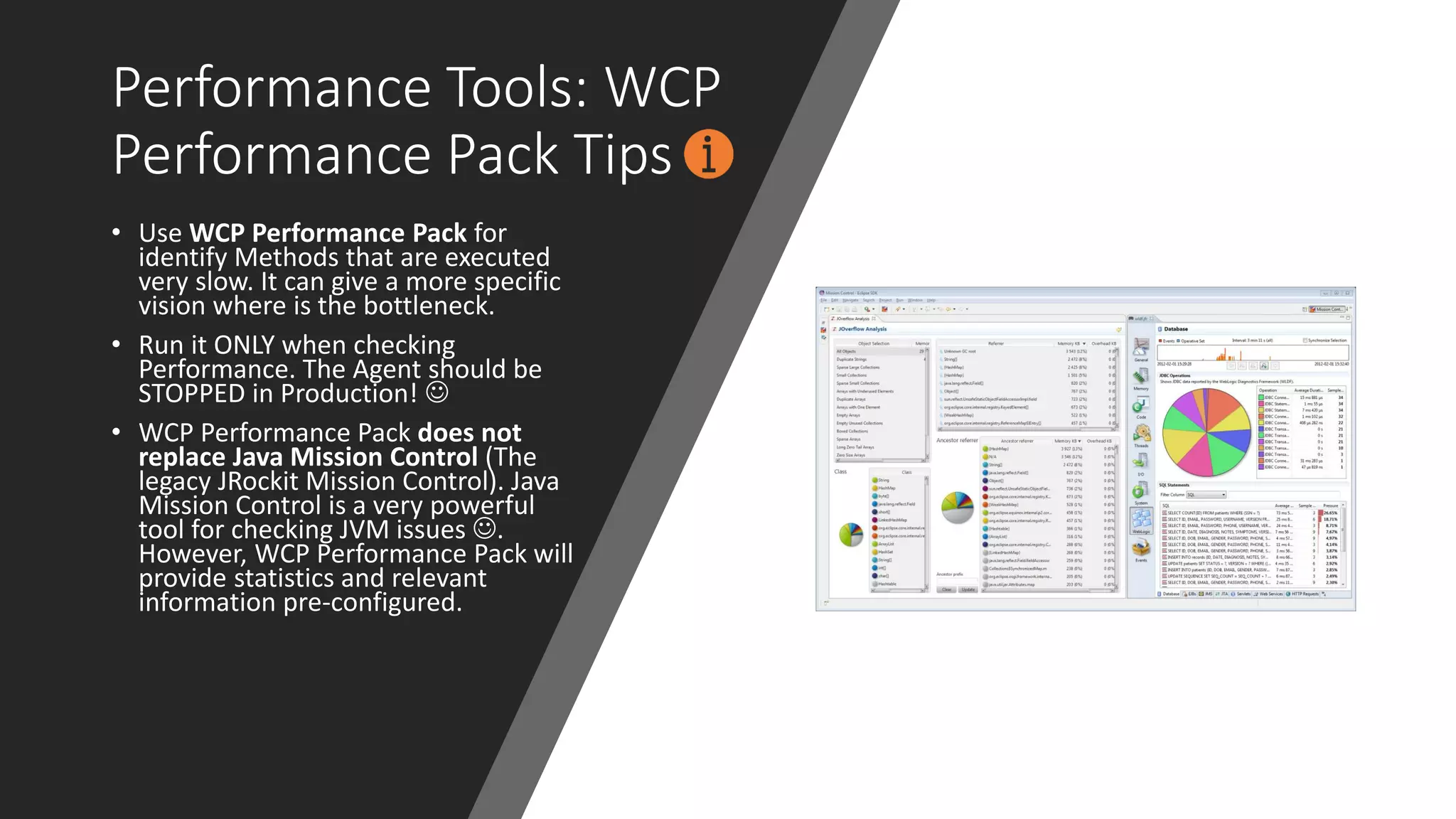 Performance Tools: WCP
Performance Pack Tips
• Use WCP Performance Pack for
identify Methods that are executed
very slow. It can give a more specific
vision where is the bottleneck.
• Run it ONLY when checking
Performance. The Agent should be
STOPPED in Production! ☺
• WCP Performance Pack does not
replace Java Mission Control (The
legacy JRockit Mission Control). Java
Mission Control is a very powerful
tool for checking JVM issues ☺.
However, WCP Performance Pack will
provide statistics and relevant
information pre-configured.
 