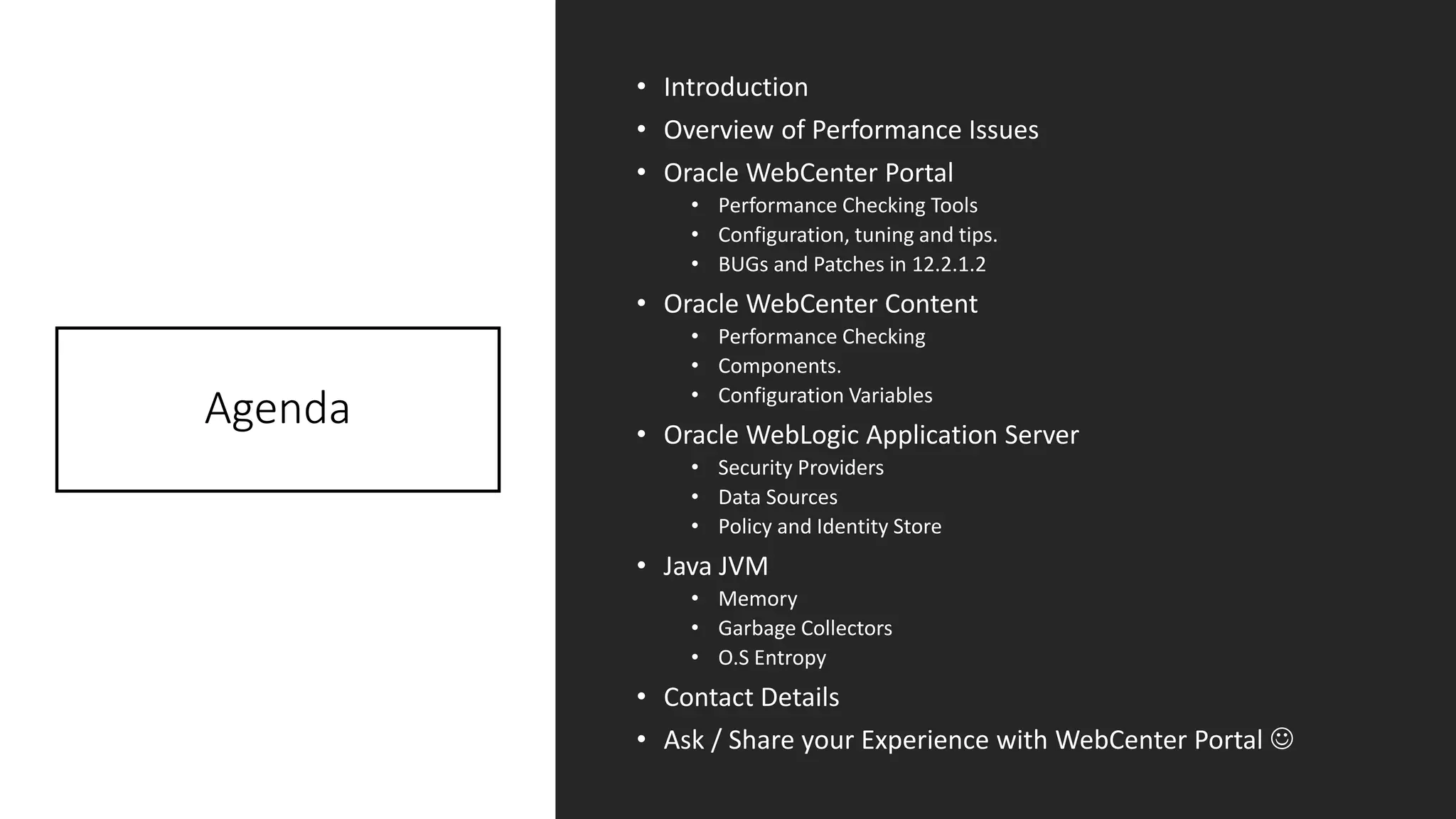 Agenda
• Introduction
• Overview of Performance Issues
• Oracle WebCenter Portal
• Performance Checking Tools
• Configuration, tuning and tips.
• BUGs and Patches in 12.2.1.2
• Oracle WebCenter Content
• Performance Checking
• Components.
• Configuration Variables
• Oracle WebLogic Application Server
• Security Providers
• Data Sources
• Policy and Identity Store
• Java JVM
• Memory
• Garbage Collectors
• O.S Entropy
• Contact Details
• Ask / Share your Experience with WebCenter Portal ☺
 