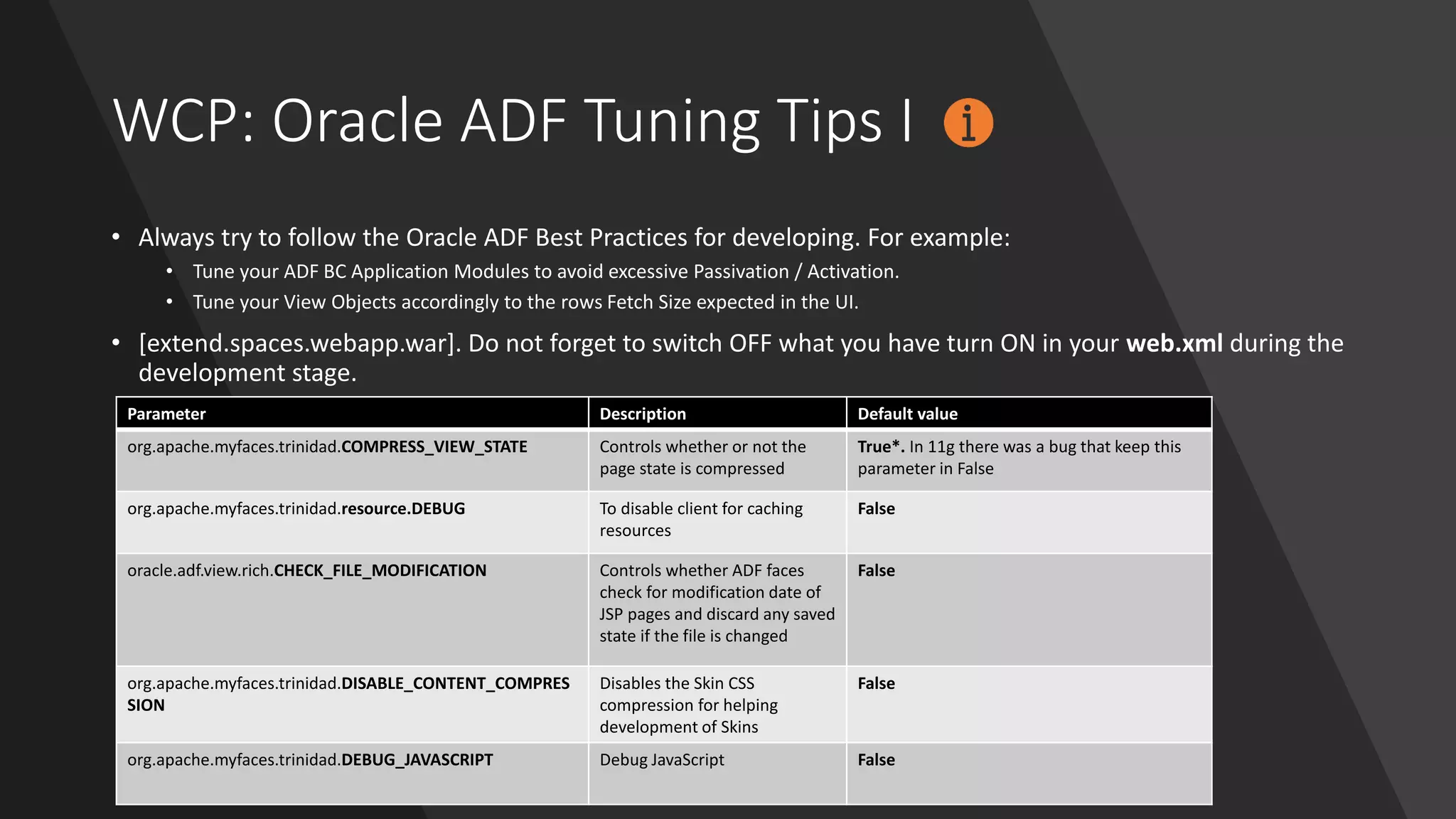 WCP: Oracle ADF Tuning Tips I
• Always try to follow the Oracle ADF Best Practices for developing. For example:
• Tune your ADF BC Application Modules to avoid excessive Passivation / Activation.
• Tune your View Objects accordingly to the rows Fetch Size expected in the UI.
• [extend.spaces.webapp.war]. Do not forget to switch OFF what you have turn ON in your web.xml during the
development stage.
Parameter Description Default value
org.apache.myfaces.trinidad.COMPRESS_VIEW_STATE Controls whether or not the
page state is compressed
True*. In 11g there was a bug that keep this
parameter in False
org.apache.myfaces.trinidad.resource.DEBUG To disable client for caching
resources
False
oracle.adf.view.rich.CHECK_FILE_MODIFICATION Controls whether ADF faces
check for modification date of
JSP pages and discard any saved
state if the file is changed
False
org.apache.myfaces.trinidad.DISABLE_CONTENT_COMPRES
SION
Disables the Skin CSS
compression for helping
development of Skins
False
org.apache.myfaces.trinidad.DEBUG_JAVASCRIPT Debug JavaScript False
 