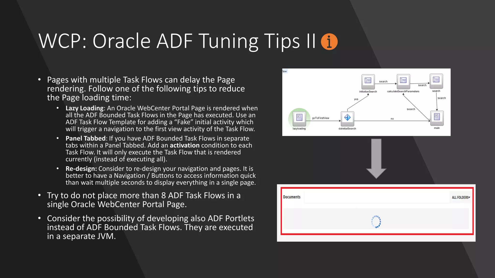 WCP: Oracle ADF Tuning Tips II
• Pages with multiple Task Flows can delay the Page
rendering. Follow one of the following tips to reduce
the Page loading time:
• Lazy Loading: An Oracle WebCenter Portal Page is rendered when
all the ADF Bounded Task Flows in the Page has executed. Use an
ADF Task Flow Template for adding a “Fake” initial activity which
will trigger a navigation to the first view activity of the Task Flow.
• Panel Tabbed: If you have ADF Bounded Task Flows in separate
tabs within a Panel Tabbed. Add an activation condition to each
Task Flow. It will only execute the Task Flow that is rendered
currently (instead of executing all).
• Re-design: Consider to re-design your navigation and pages. It is
better to have a Navigation / Buttons to access information quick
than wait multiple seconds to display everything in a single page.
• Try to do not place more than 8 ADF Task Flows in a
single Oracle WebCenter Portal Page.
• Consider the possibility of developing also ADF Portlets
instead of ADF Bounded Task Flows. They are executed
in a separate JVM.
 