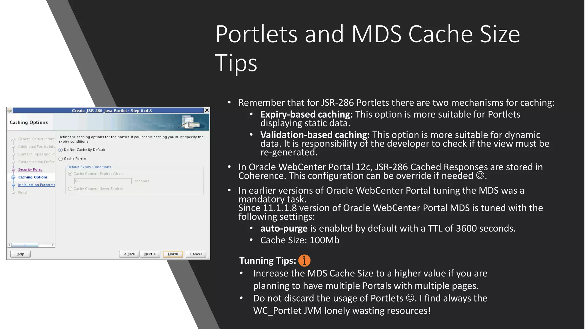 Portlets and MDS Cache Size
Tips
• Remember that for JSR-286 Portlets there are two mechanisms for caching:
• Expiry-based caching: This option is more suitable for Portlets
displaying static data.
• Validation-based caching: This option is more suitable for dynamic
data. It is responsibility of the developer to check if the view must be
re-generated.
• In Oracle WebCenter Portal 12c, JSR-286 Cached Responses are stored in
Coherence. This configuration can be override if needed ☺.
• In earlier versions of Oracle WebCenter Portal tuning the MDS was a
mandatory task.
Since 11.1.1.8 version of Oracle WebCenter Portal MDS is tuned with the
following settings:
• auto-purge is enabled by default with a TTL of 3600 seconds.
• Cache Size: 100Mb
Tunning Tips:
• Increase the MDS Cache Size to a higher value if you are
planning to have multiple Portals with multiple pages.
• Do not discard the usage of Portlets ☺. I find always the
WC_Portlet JVM lonely wasting resources!
 