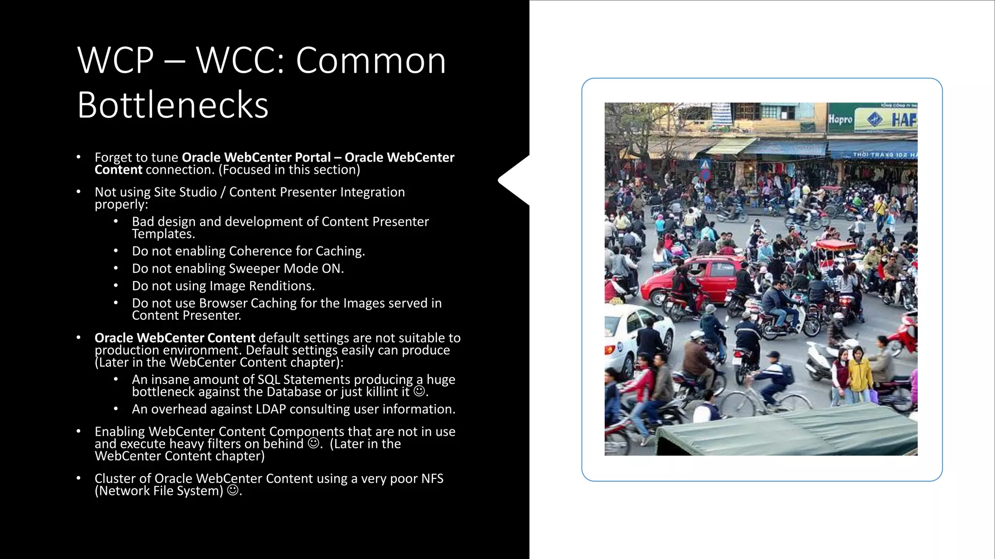 WCP – WCC: Common
Bottlenecks
• Forget to tune Oracle WebCenter Portal – Oracle WebCenter
Content connection. (Focused in this section)
• Not using Site Studio / Content Presenter Integration
properly:
• Bad design and development of Content Presenter
Templates.
• Do not enabling Coherence for Caching.
• Do not enabling Sweeper Mode ON.
• Do not using Image Renditions.
• Do not use Browser Caching for the Images served in
Content Presenter.
• Oracle WebCenter Content default settings are not suitable to
production environment. Default settings easily can produce
(Later in the WebCenter Content chapter):
• An insane amount of SQL Statements producing a huge
bottleneck against the Database or just killint it ☺.
• An overhead against LDAP consulting user information.
• Enabling WebCenter Content Components that are not in use
and execute heavy filters on behind ☺. (Later in the
WebCenter Content chapter)
• Cluster of Oracle WebCenter Content using a very poor NFS
(Network File System) ☺.
 