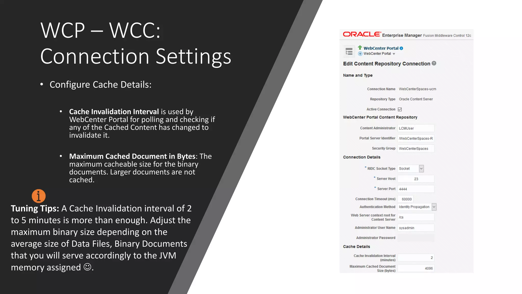 WCP – WCC:
Connection Settings
• Configure Cache Details:
• Cache Invalidation Interval is used by
WebCenter Portal for polling and checking if
any of the Cached Content has changed to
invalidate it.
• Maximum Cached Document in Bytes: The
maximum cacheable size for the binary
documents. Larger documents are not
cached.
Tuning Tips: A Cache Invalidation interval of 2
to 5 minutes is more than enough. Adjust the
maximum binary size depending on the
average size of Data Files, Binary Documents
that you will serve accordingly to the JVM
memory assigned ☺.
 