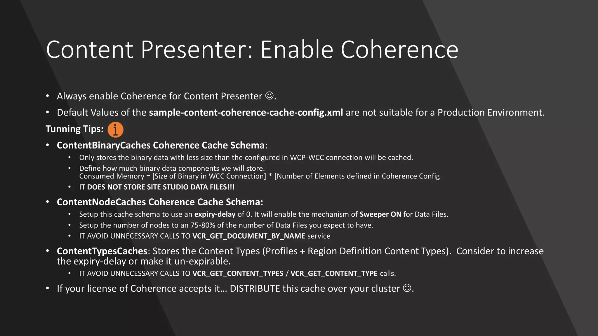 Content Presenter: Enable Coherence
• Always enable Coherence for Content Presenter ☺.
• Default Values of the sample-content-coherence-cache-config.xml are not suitable for a Production Environment.
Tunning Tips:
• ContentBinaryCaches Coherence Cache Schema:
• Only stores the binary data with less size than the configured in WCP-WCC connection will be cached.
• Define how much binary data components we will store.
Consumed Memory = [Size of Binary in WCC Connection] * [Number of Elements defined in Coherence Config
• IT DOES NOT STORE SITE STUDIO DATA FILES!!!
• ContentNodeCaches Coherence Cache Schema:
• Setup this cache schema to use an expiry-delay of 0. It will enable the mechanism of Sweeper ON for Data Files.
• Setup the number of nodes to an 75-80% of the number of Data Files you expect to have.
• IT AVOID UNNECESSARY CALLS TO VCR_GET_DOCUMENT_BY_NAME service
• ContentTypesCaches: Stores the Content Types (Profiles + Region Definition Content Types). Consider to increase
the expiry-delay or make it un-expirable.
• IT AVOID UNNECESSARY CALLS TO VCR_GET_CONTENT_TYPES / VCR_GET_CONTENT_TYPE calls.
• If your license of Coherence accepts it… DISTRIBUTE this cache over your cluster ☺.
 