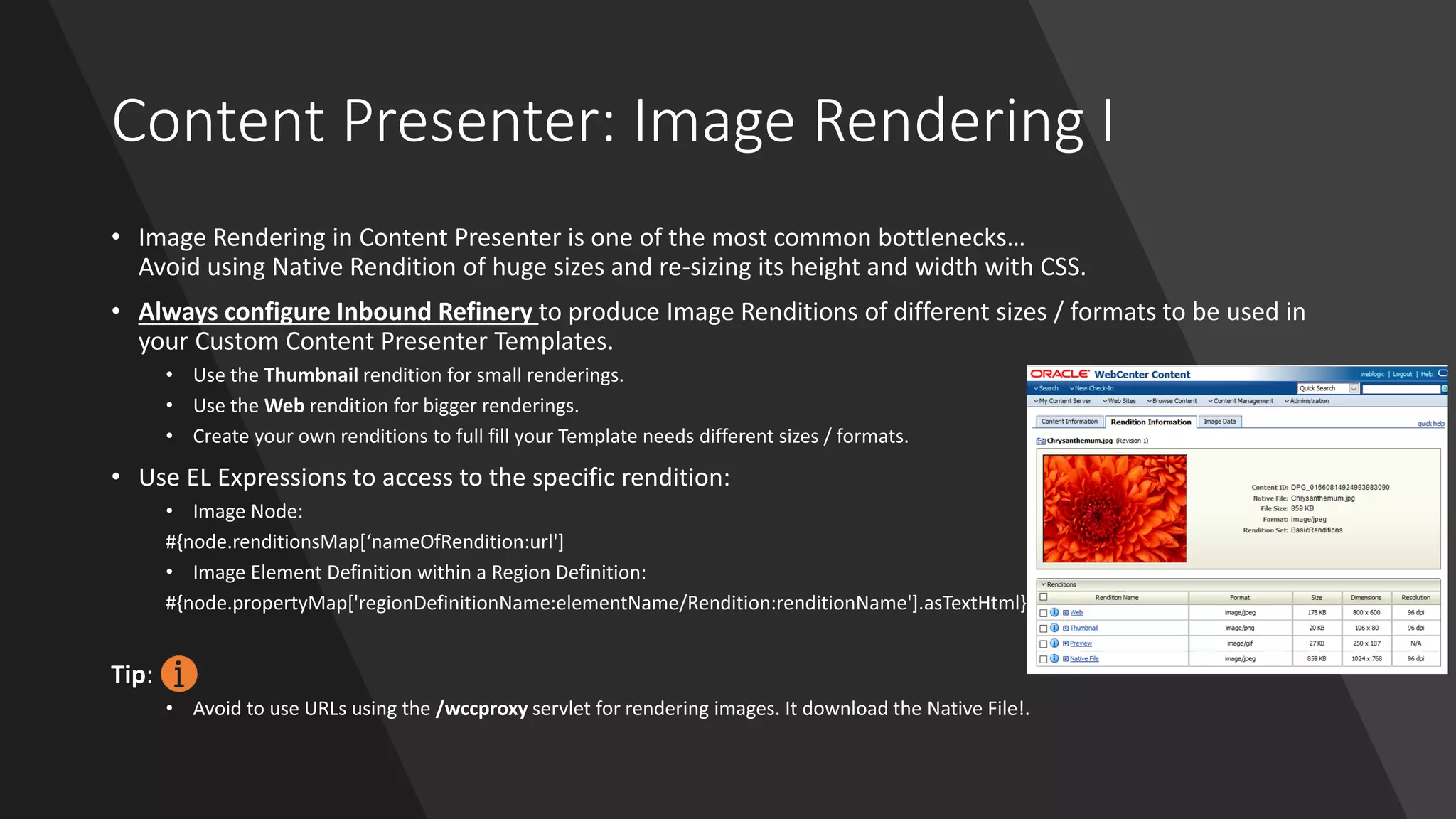 Content Presenter: Image Rendering I
• Image Rendering in Content Presenter is one of the most common bottlenecks…
Avoid using Native Rendition of huge sizes and re-sizing its height and width with CSS.
• Always configure Inbound Refinery to produce Image Renditions of different sizes / formats to be used in
your Custom Content Presenter Templates.
• Use the Thumbnail rendition for small renderings.
• Use the Web rendition for bigger renderings.
• Create your own renditions to full fill your Template needs different sizes / formats.
• Use EL Expressions to access to the specific rendition:
• Image Node:
#{node.renditionsMap[‘nameOfRendition:url']
• Image Element Definition within a Region Definition:
#{node.propertyMap['regionDefinitionName:elementName/Rendition:renditionName'].asTextHtml}
Tip:
• Avoid to use URLs using the /wccproxy servlet for rendering images. It download the Native File!.
 
