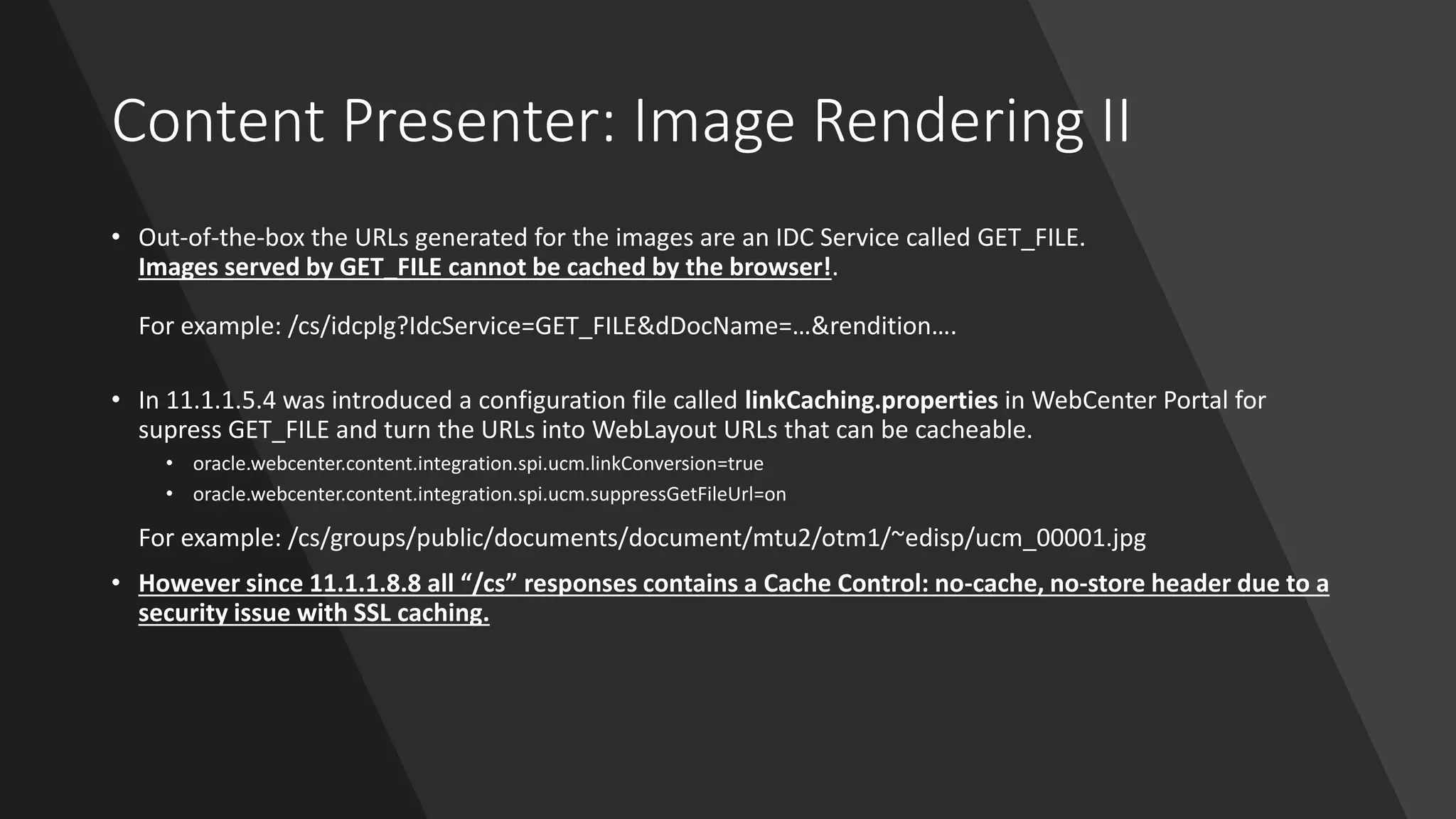 Content Presenter: Image Rendering II
• Out-of-the-box the URLs generated for the images are an IDC Service called GET_FILE.
Images served by GET_FILE cannot be cached by the browser!.
For example: /cs/idcplg?IdcService=GET_FILE&dDocName=…&rendition….
• In 11.1.1.5.4 was introduced a configuration file called linkCaching.properties in WebCenter Portal for
supress GET_FILE and turn the URLs into WebLayout URLs that can be cacheable.
• oracle.webcenter.content.integration.spi.ucm.linkConversion=true
• oracle.webcenter.content.integration.spi.ucm.suppressGetFileUrl=on
For example: /cs/groups/public/documents/document/mtu2/otm1/~edisp/ucm_00001.jpg
• However since 11.1.1.8.8 all “/cs” responses contains a Cache Control: no-cache, no-store header due to a
security issue with SSL caching.
 