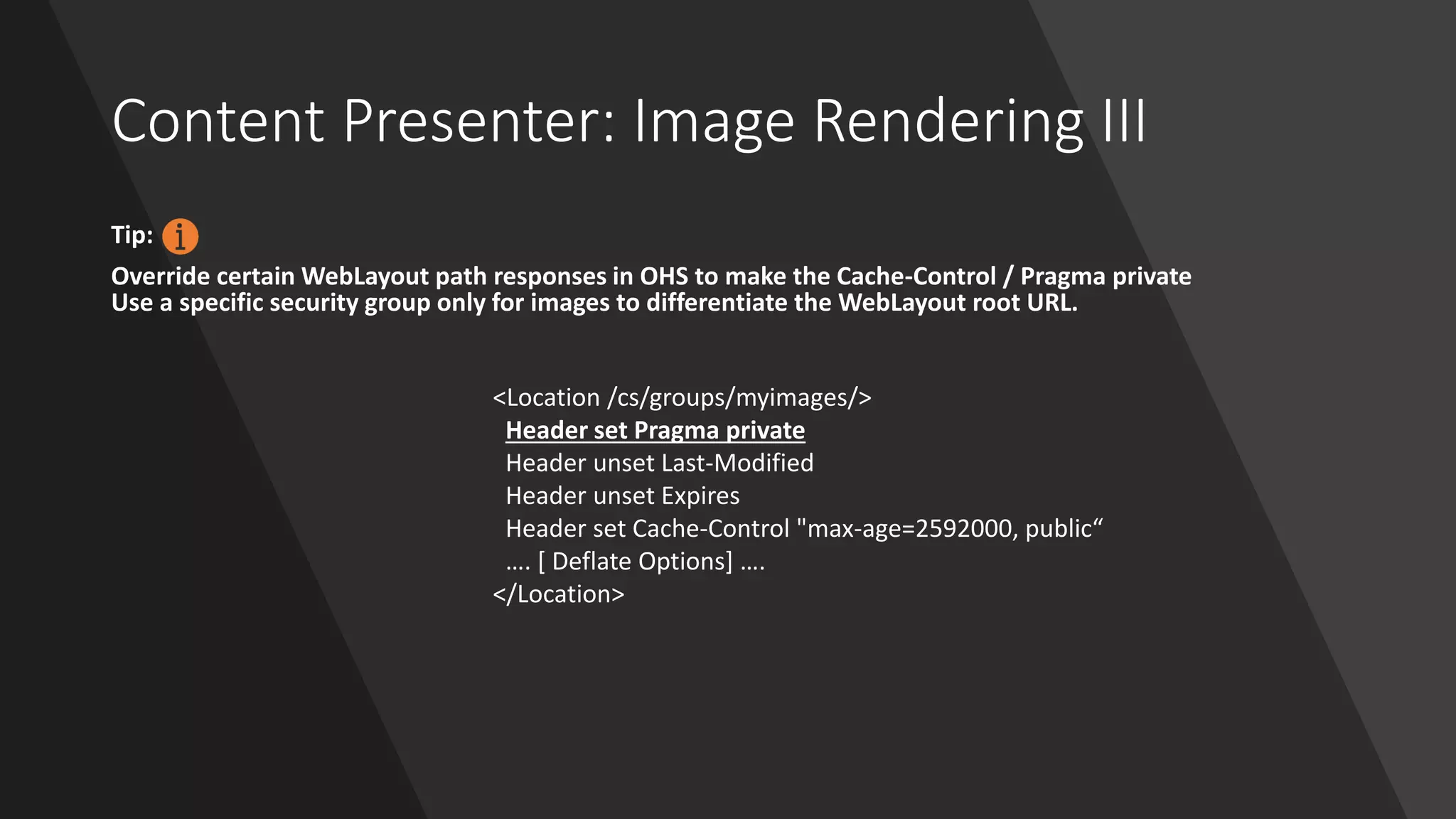 Content Presenter: Image Rendering III
Tip:
Override certain WebLayout path responses in OHS to make the Cache-Control / Pragma private
Use a specific security group only for images to differentiate the WebLayout root URL.
<Location /cs/groups/myimages/>
Header set Pragma private
Header unset Last-Modified
Header unset Expires
Header set Cache-Control "max-age=2592000, public“
…. [ Deflate Options] ….
</Location>
 