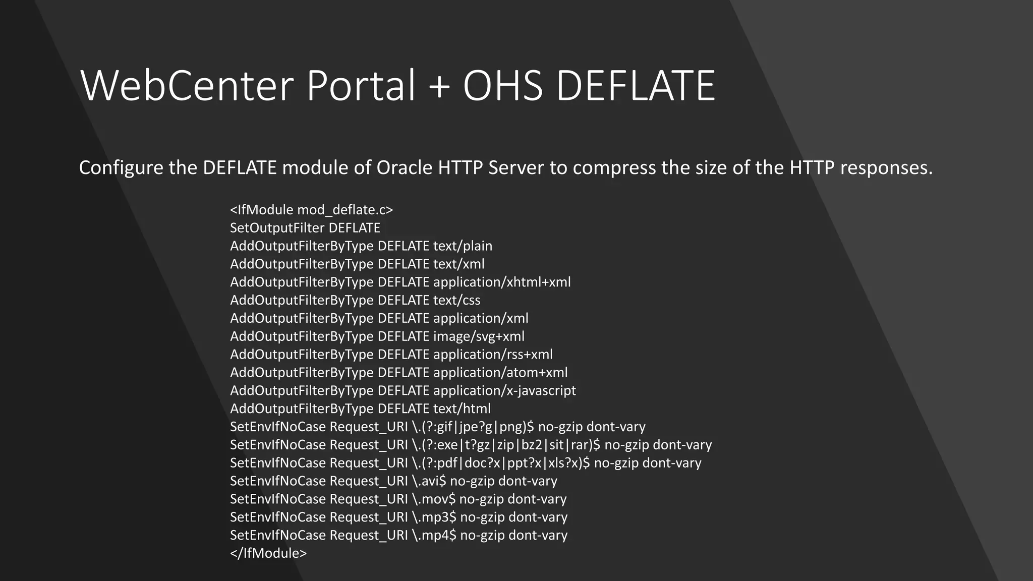 WebCenter Portal + OHS DEFLATE
Configure the DEFLATE module of Oracle HTTP Server to compress the size of the HTTP responses.
<IfModule mod_deflate.c>
SetOutputFilter DEFLATE
AddOutputFilterByType DEFLATE text/plain
AddOutputFilterByType DEFLATE text/xml
AddOutputFilterByType DEFLATE application/xhtml+xml
AddOutputFilterByType DEFLATE text/css
AddOutputFilterByType DEFLATE application/xml
AddOutputFilterByType DEFLATE image/svg+xml
AddOutputFilterByType DEFLATE application/rss+xml
AddOutputFilterByType DEFLATE application/atom+xml
AddOutputFilterByType DEFLATE application/x-javascript
AddOutputFilterByType DEFLATE text/html
SetEnvIfNoCase Request_URI .(?:gif|jpe?g|png)$ no-gzip dont-vary
SetEnvIfNoCase Request_URI .(?:exe|t?gz|zip|bz2|sit|rar)$ no-gzip dont-vary
SetEnvIfNoCase Request_URI .(?:pdf|doc?x|ppt?x|xls?x)$ no-gzip dont-vary
SetEnvIfNoCase Request_URI .avi$ no-gzip dont-vary
SetEnvIfNoCase Request_URI .mov$ no-gzip dont-vary
SetEnvIfNoCase Request_URI .mp3$ no-gzip dont-vary
SetEnvIfNoCase Request_URI .mp4$ no-gzip dont-vary
</IfModule>
 