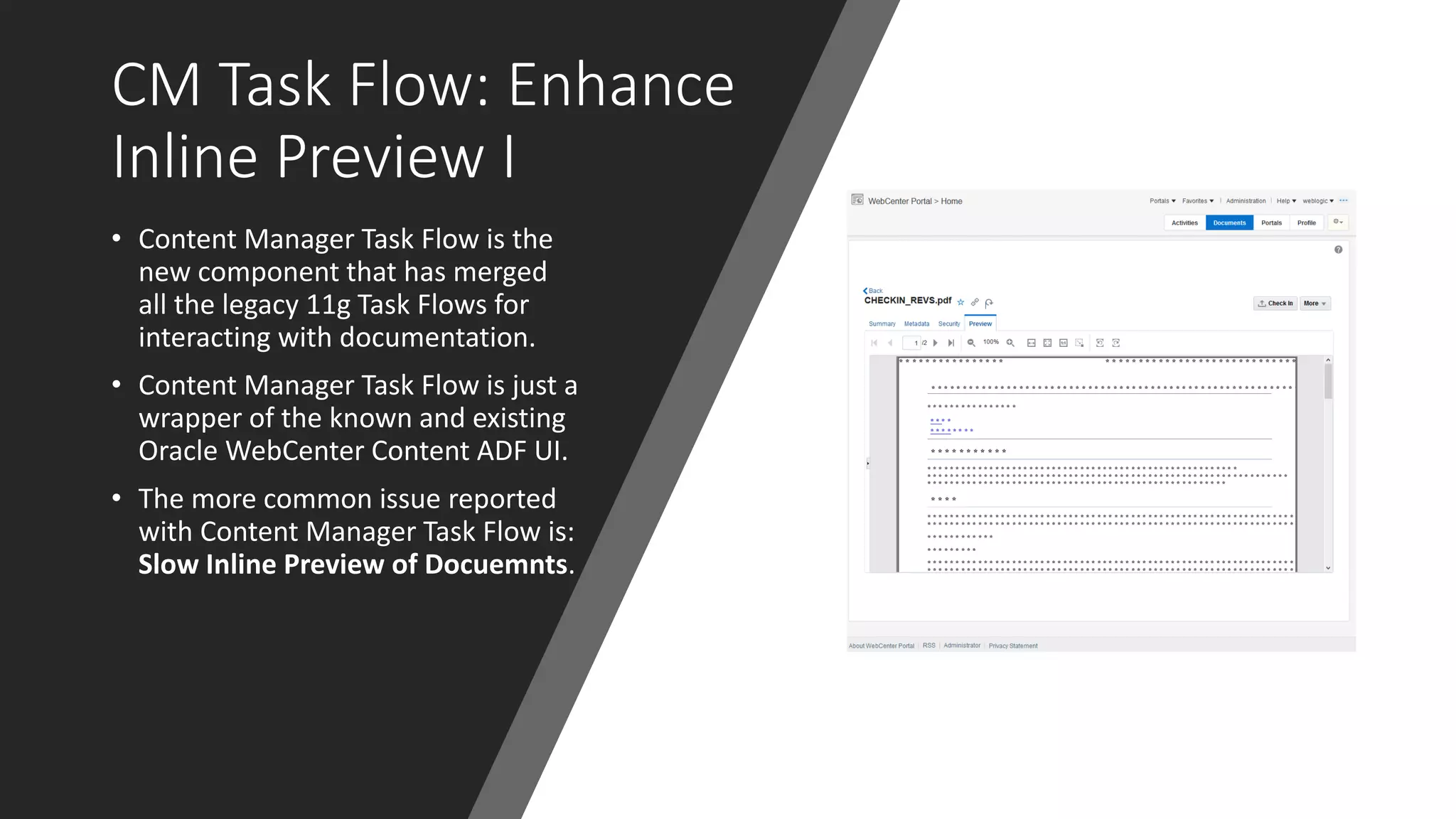 CM Task Flow: Enhance
Inline Preview I
• Content Manager Task Flow is the
new component that has merged
all the legacy 11g Task Flows for
interacting with documentation.
• Content Manager Task Flow is just a
wrapper of the known and existing
Oracle WebCenter Content ADF UI.
• The more common issue reported
with Content Manager Task Flow is:
Slow Inline Preview of Docuemnts.
 