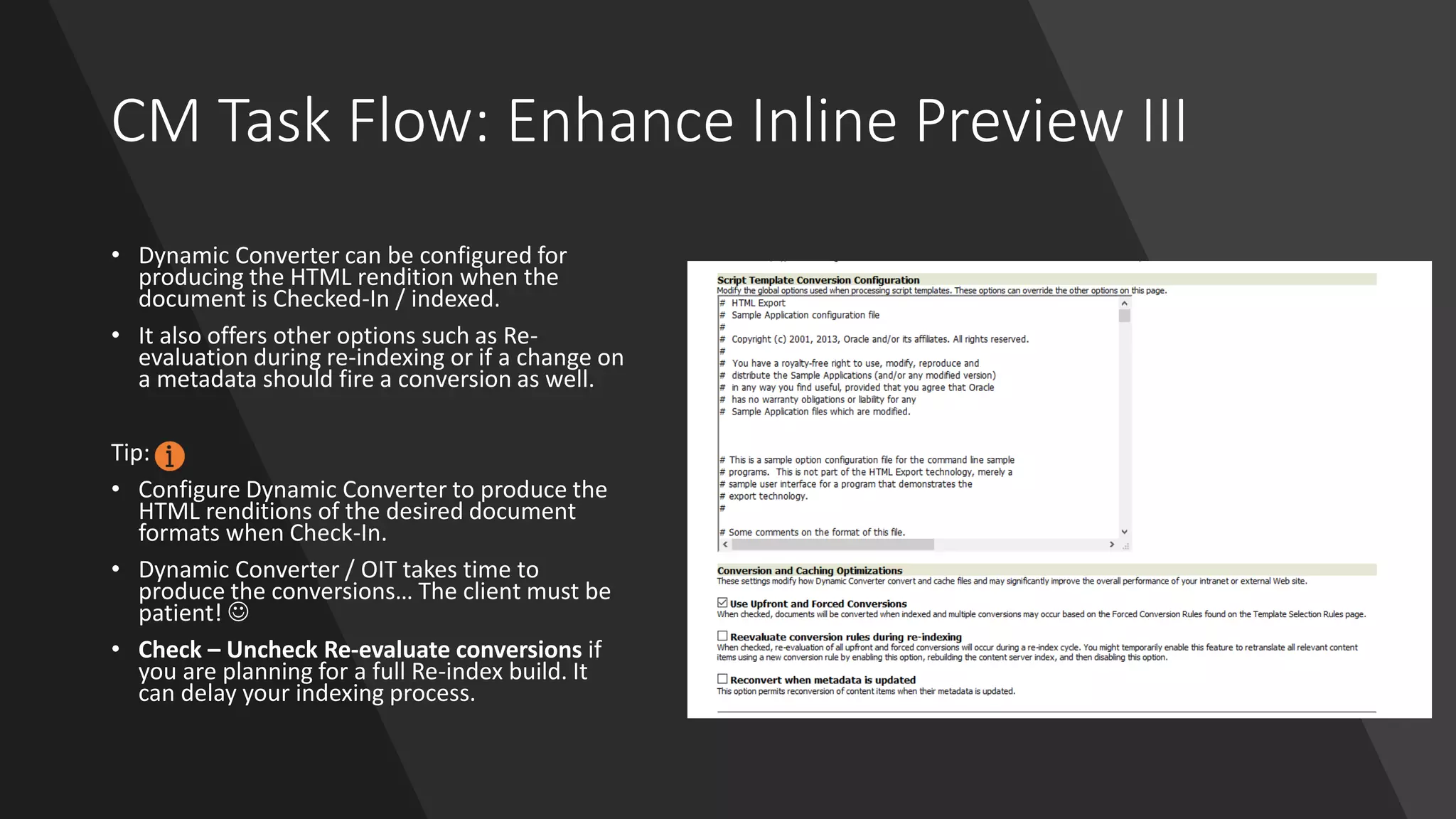 CM Task Flow: Enhance Inline Preview III
• Dynamic Converter can be configured for
producing the HTML rendition when the
document is Checked-In / indexed.
• It also offers other options such as Re-
evaluation during re-indexing or if a change on
a metadata should fire a conversion as well.
Tip:
• Configure Dynamic Converter to produce the
HTML renditions of the desired document
formats when Check-In.
• Dynamic Converter / OIT takes time to
produce the conversions… The client must be
patient! ☺
• Check – Uncheck Re-evaluate conversions if
you are planning for a full Re-index build. It
can delay your indexing process.
 