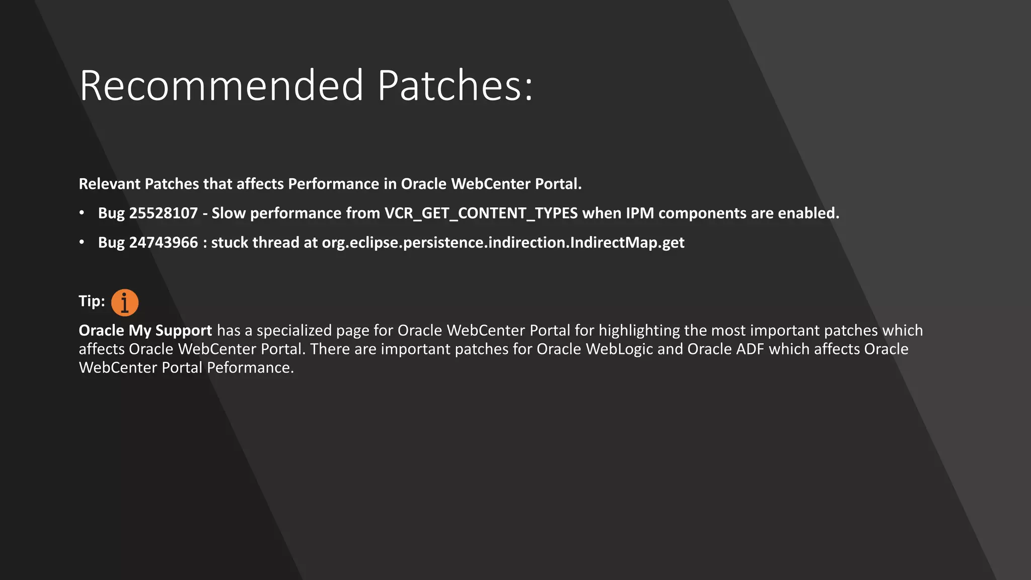 Recommended Patches:
Relevant Patches that affects Performance in Oracle WebCenter Portal.
• Bug 25528107 - Slow performance from VCR_GET_CONTENT_TYPES when IPM components are enabled.
• Bug 24743966 : stuck thread at org.eclipse.persistence.indirection.IndirectMap.get
Tip:
Oracle My Support has a specialized page for Oracle WebCenter Portal for highlighting the most important patches which
affects Oracle WebCenter Portal. There are important patches for Oracle WebLogic and Oracle ADF which affects Oracle
WebCenter Portal Peformance.
 