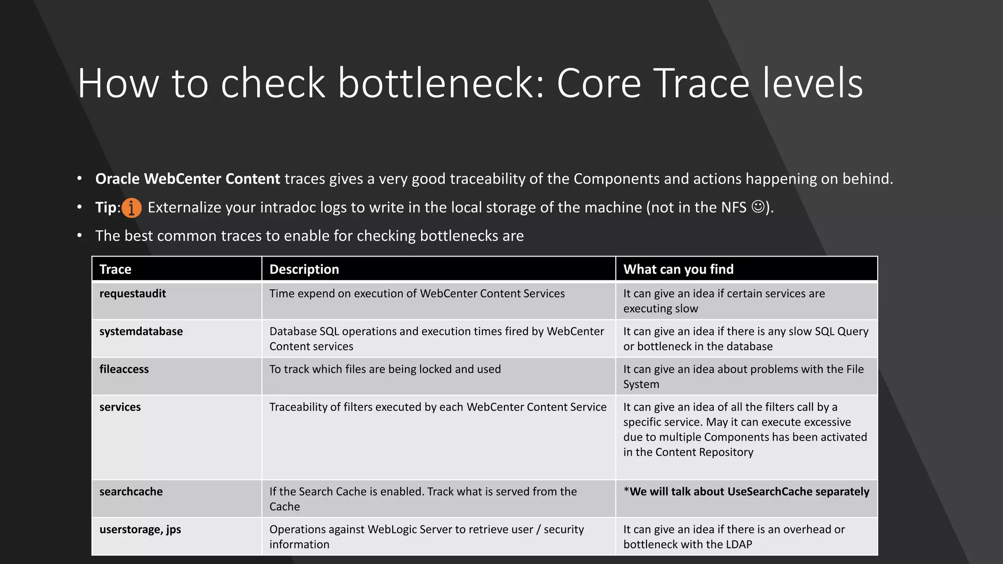 How to check bottleneck: Core Trace levels
• Oracle WebCenter Content traces gives a very good traceability of the Components and actions happening on behind.
• Tip: Externalize your intradoc logs to write in the local storage of the machine (not in the NFS ☺).
• The best common traces to enable for checking bottlenecks are
Trace Description What can you find
requestaudit Time expend on execution of WebCenter Content Services It can give an idea if certain services are
executing slow
systemdatabase Database SQL operations and execution times fired by WebCenter
Content services
It can give an idea if there is any slow SQL Query
or bottleneck in the database
fileaccess To track which files are being locked and used It can give an idea about problems with the File
System
services Traceability of filters executed by each WebCenter Content Service It can give an idea of all the filters call by a
specific service. May it can execute excessive
due to multiple Components has been activated
in the Content Repository
searchcache If the Search Cache is enabled. Track what is served from the
Cache
*We will talk about UseSearchCache separately
userstorage, jps Operations against WebLogic Server to retrieve user / security
information
It can give an idea if there is an overhead or
bottleneck with the LDAP
 