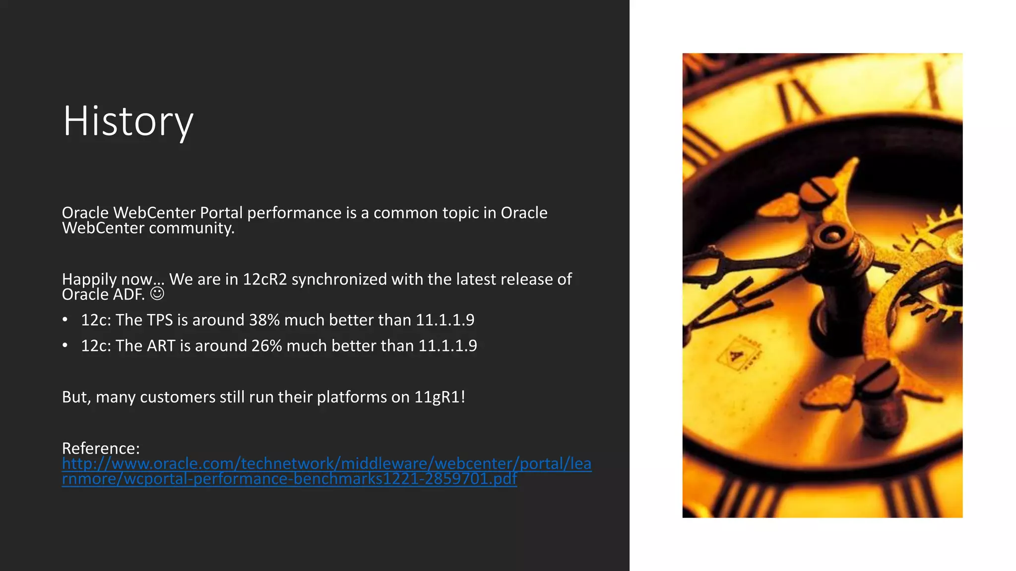 History
Oracle WebCenter Portal performance is a common topic in Oracle
WebCenter community.
Happily now… We are in 12cR2 synchronized with the latest release of
Oracle ADF. ☺
• 12c: The TPS is around 38% much better than 11.1.1.9
• 12c: The ART is around 26% much better than 11.1.1.9
But, many customers still run their platforms on 11gR1!
Reference:
http://www.oracle.com/technetwork/middleware/webcenter/portal/lea
rnmore/wcportal-performance-benchmarks1221-2859701.pdf
 