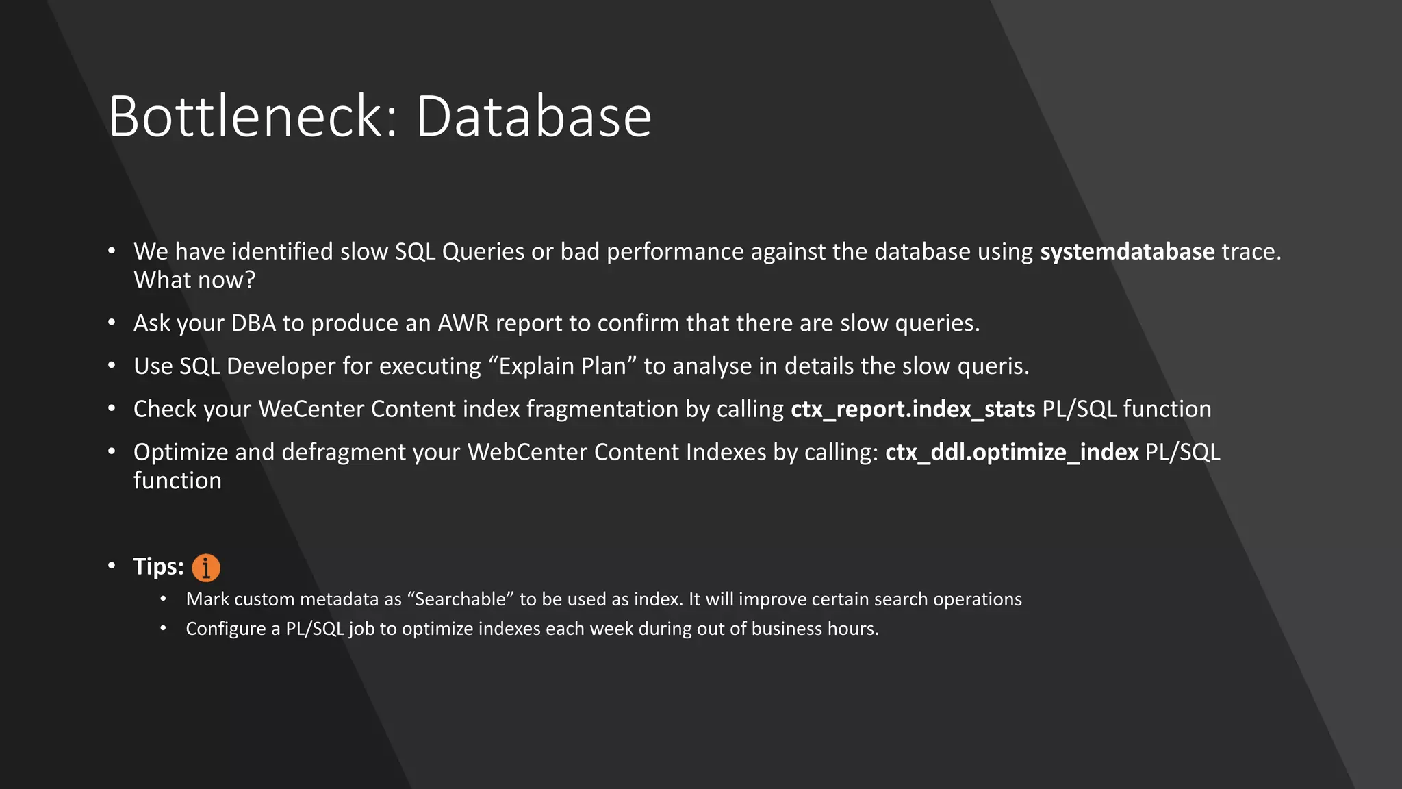 Bottleneck: Database
• We have identified slow SQL Queries or bad performance against the database using systemdatabase trace.
What now?
• Ask your DBA to produce an AWR report to confirm that there are slow queries.
• Use SQL Developer for executing “Explain Plan” to analyse in details the slow queris.
• Check your WeCenter Content index fragmentation by calling ctx_report.index_stats PL/SQL function
• Optimize and defragment your WebCenter Content Indexes by calling: ctx_ddl.optimize_index PL/SQL
function
• Tips:
• Mark custom metadata as “Searchable” to be used as index. It will improve certain search operations
• Configure a PL/SQL job to optimize indexes each week during out of business hours.
 