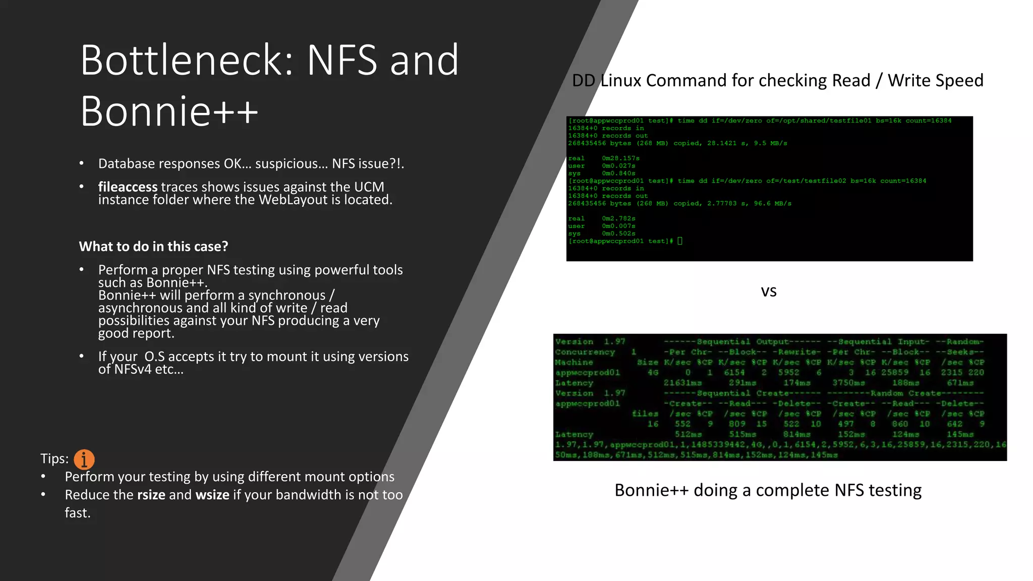 Bottleneck: NFS and
Bonnie++
• Database responses OK… suspicious… NFS issue?!.
• fileaccess traces shows issues against the UCM
instance folder where the WebLayout is located.
What to do in this case?
• Perform a proper NFS testing using powerful tools
such as Bonnie++.
Bonnie++ will perform a synchronous /
asynchronous and all kind of write / read
possibilities against your NFS producing a very
good report.
• If your O.S accepts it try to mount it using versions
of NFSv4 etc…
DD Linux Command for checking Read / Write Speed
Bonnie++ doing a complete NFS testing
vs
Tips:
• Perform your testing by using different mount options
• Reduce the rsize and wsize if your bandwidth is not too
fast.
 