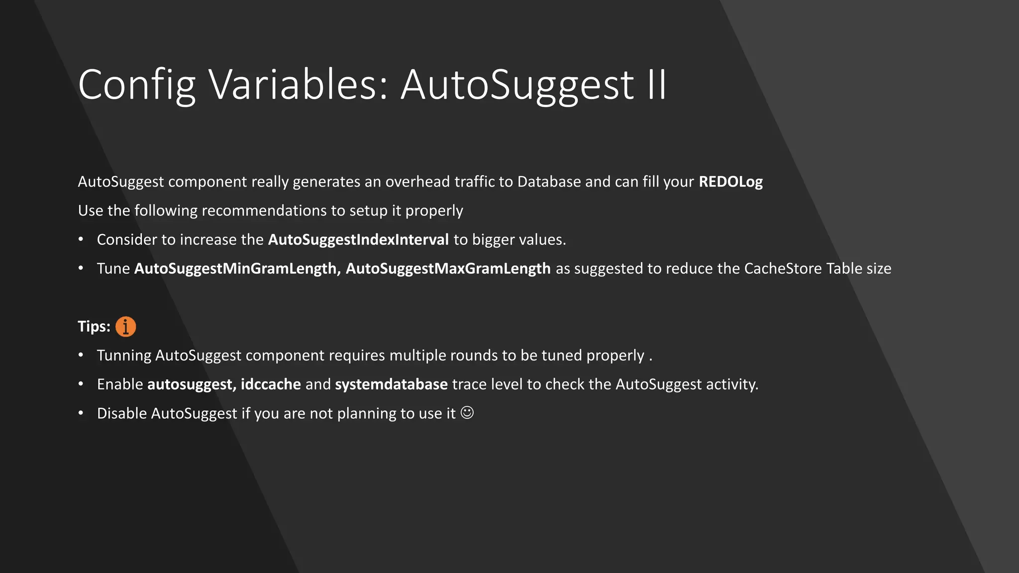 Config Variables: AutoSuggest II
AutoSuggest component really generates an overhead traffic to Database and can fill your REDOLog
Use the following recommendations to setup it properly
• Consider to increase the AutoSuggestIndexInterval to bigger values.
• Tune AutoSuggestMinGramLength, AutoSuggestMaxGramLength as suggested to reduce the CacheStore Table size
Tips:
• Tunning AutoSuggest component requires multiple rounds to be tuned properly .
• Enable autosuggest, idccache and systemdatabase trace level to check the AutoSuggest activity.
• Disable AutoSuggest if you are not planning to use it ☺
 