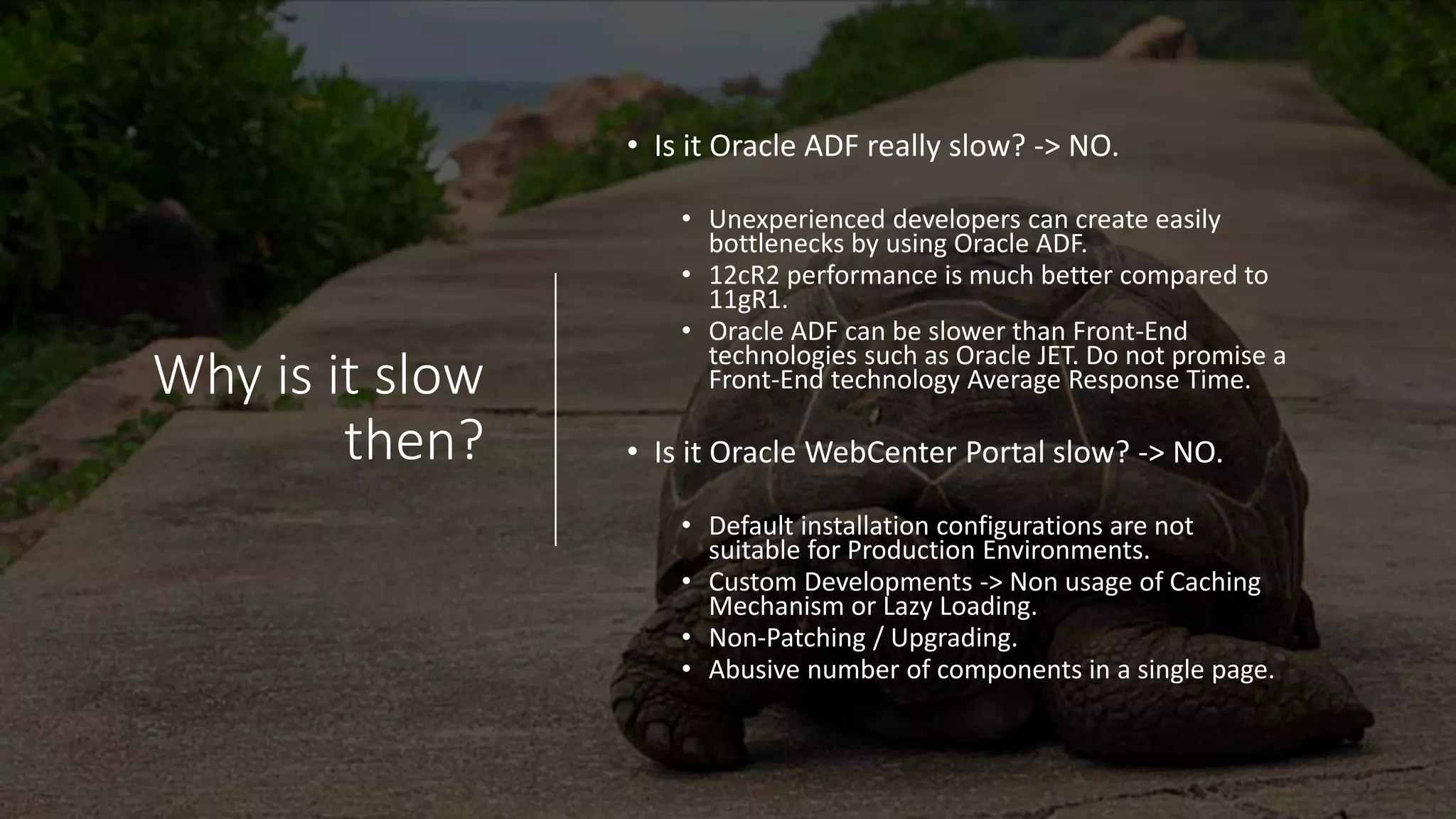 Why is it slow
then?
• Is it Oracle ADF really slow? -> NO.
• Unexperienced developers can create easily
bottlenecks by using Oracle ADF.
• 12cR2 performance is much better compared to
11gR1.
• Oracle ADF can be slower than Front-End
technologies such as Oracle JET. Do not promise a
Front-End technology Average Response Time.
• Is it Oracle WebCenter Portal slow? -> NO.
• Default installation configurations are not
suitable for Production Environments.
• Custom Developments -> Non usage of Caching
Mechanism or Lazy Loading.
• Non-Patching / Upgrading.
• Abusive number of components in a single page.
 