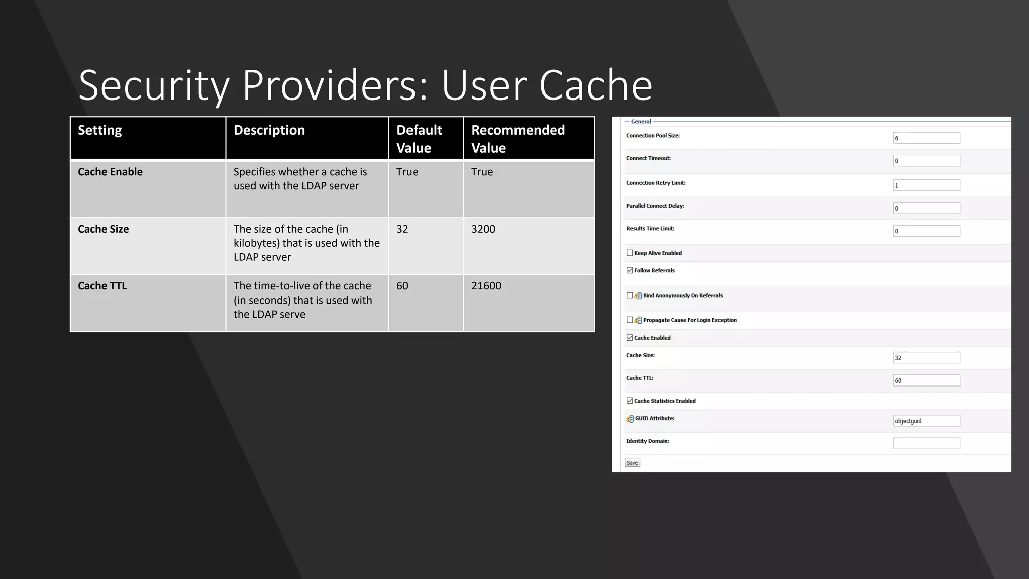 Security Providers: User Cache
Setting Description Default
Value
Recommended
Value
Cache Enable Specifies whether a cache is
used with the LDAP server
True True
Cache Size The size of the cache (in
kilobytes) that is used with the
LDAP server
32 3200
Cache TTL The time-to-live of the cache
(in seconds) that is used with
the LDAP serve
60 21600
 