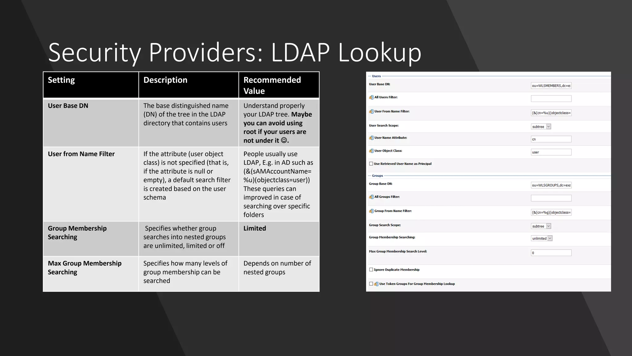 Security Providers: LDAP Lookup
Setting Description Recommended
Value
User Base DN The base distinguished name
(DN) of the tree in the LDAP
directory that contains users
Understand properly
your LDAP tree. Maybe
you can avoid using
root if your users are
not under it ☺.
User from Name Filter If the attribute (user object
class) is not specified (that is,
if the attribute is null or
empty), a default search filter
is created based on the user
schema
People usually use
LDAP, E.g. in AD such as
(&(sAMAccountName=
%u)(objectclass=user))
These queries can
improved in case of
searching over specific
folders
Group Membership
Searching
Specifies whether group
searches into nested groups
are unlimited, limited or off
Limited
Max Group Membership
Searching
Specifies how many levels of
group membership can be
searched
Depends on number of
nested groups
 